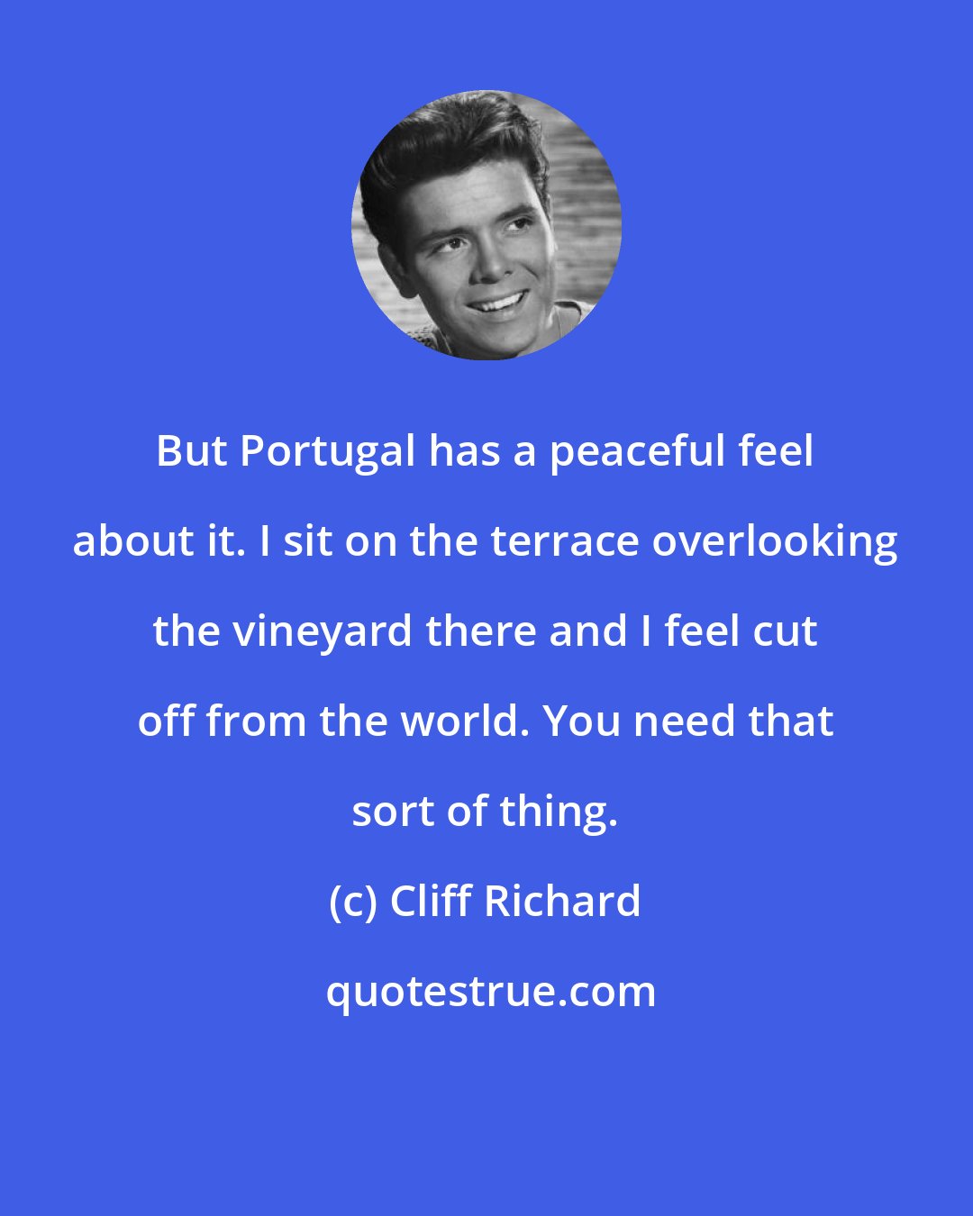 Cliff Richard: But Portugal has a peaceful feel about it. I sit on the terrace overlooking the vineyard there and I feel cut off from the world. You need that sort of thing.