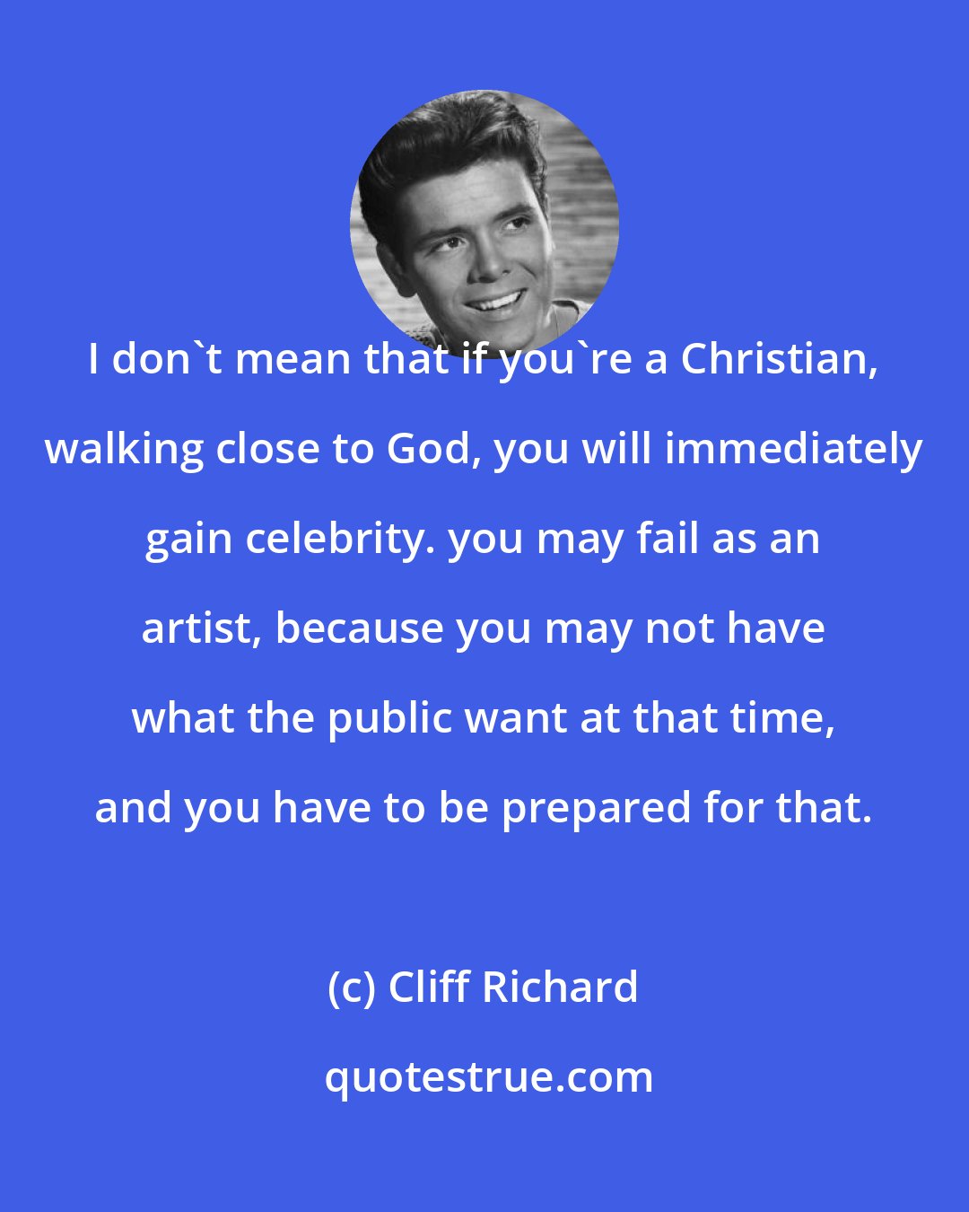 Cliff Richard: I don't mean that if you're a Christian, walking close to God, you will immediately gain celebrity. you may fail as an artist, because you may not have what the public want at that time, and you have to be prepared for that.