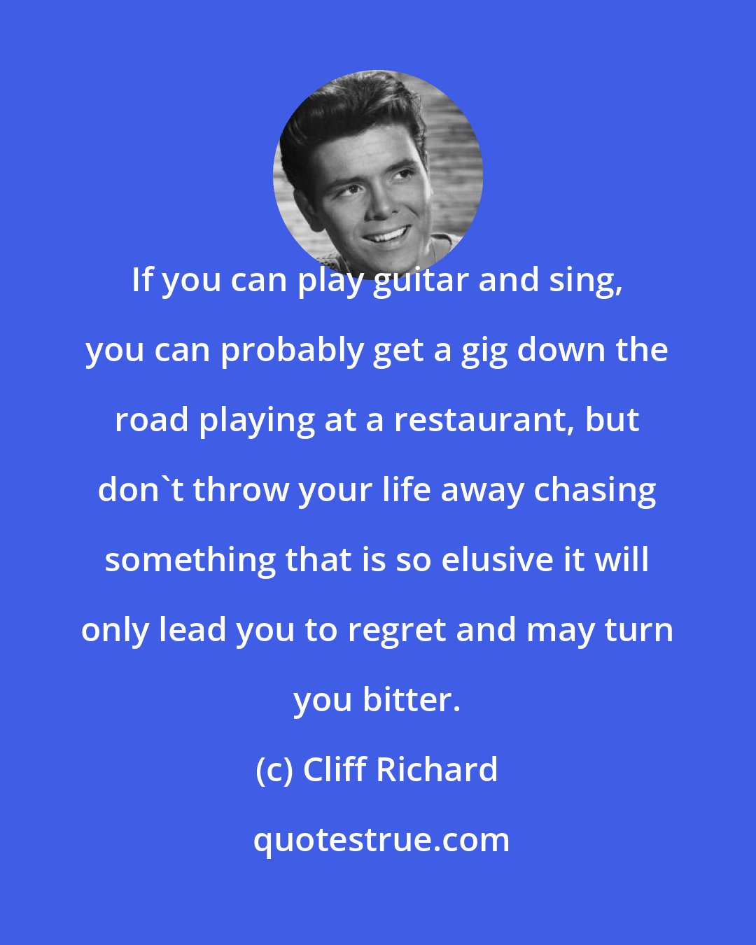 Cliff Richard: If you can play guitar and sing, you can probably get a gig down the road playing at a restaurant, but don't throw your life away chasing something that is so elusive it will only lead you to regret and may turn you bitter.