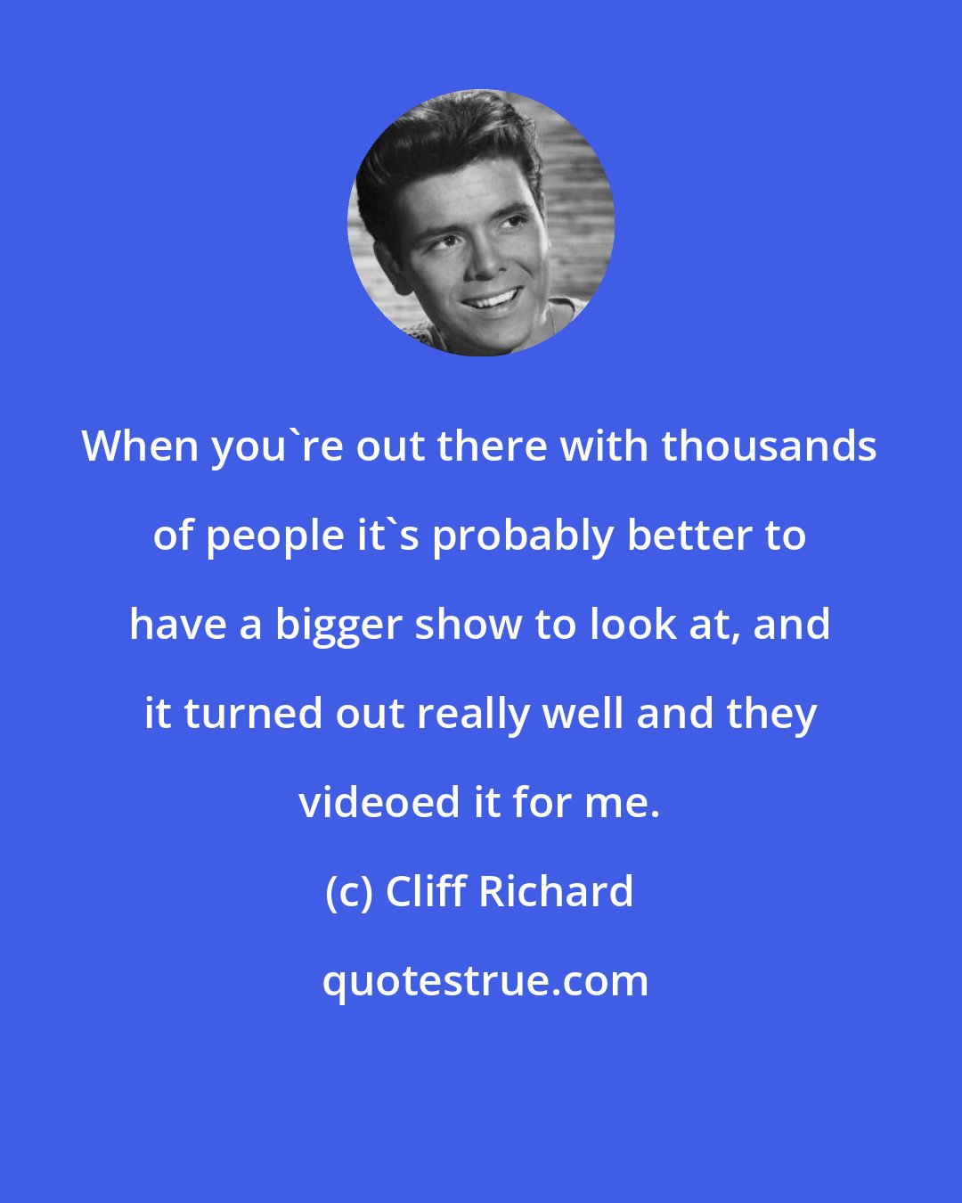 Cliff Richard: When you're out there with thousands of people it's probably better to have a bigger show to look at, and it turned out really well and they videoed it for me.