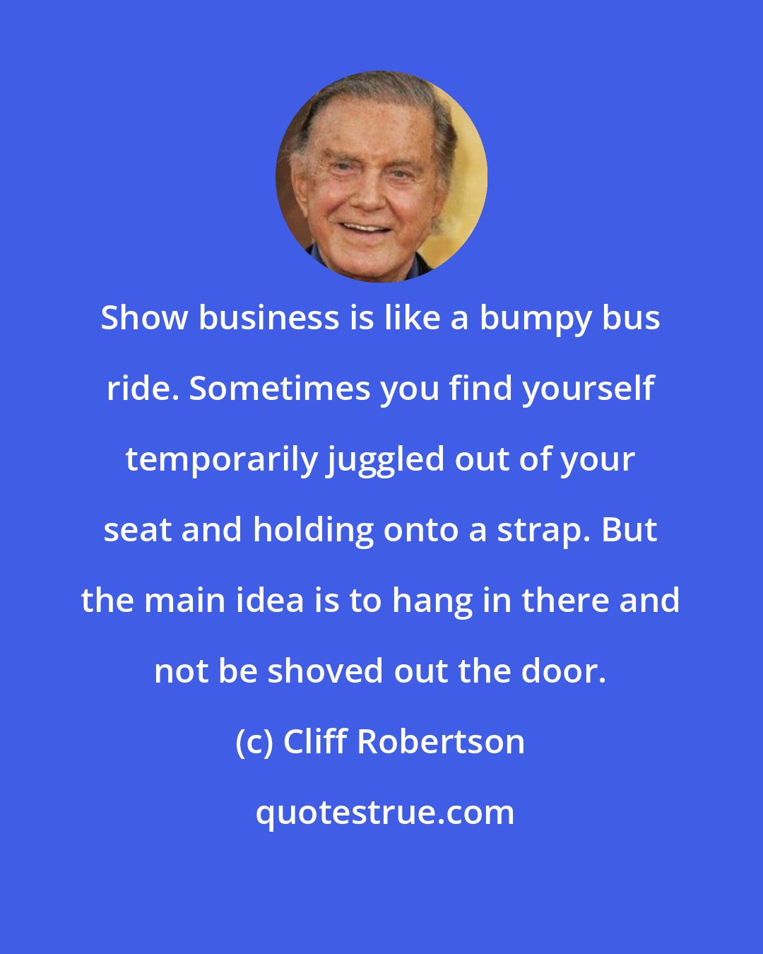 Cliff Robertson: Show business is like a bumpy bus ride. Sometimes you find yourself temporarily juggled out of your seat and holding onto a strap. But the main idea is to hang in there and not be shoved out the door.