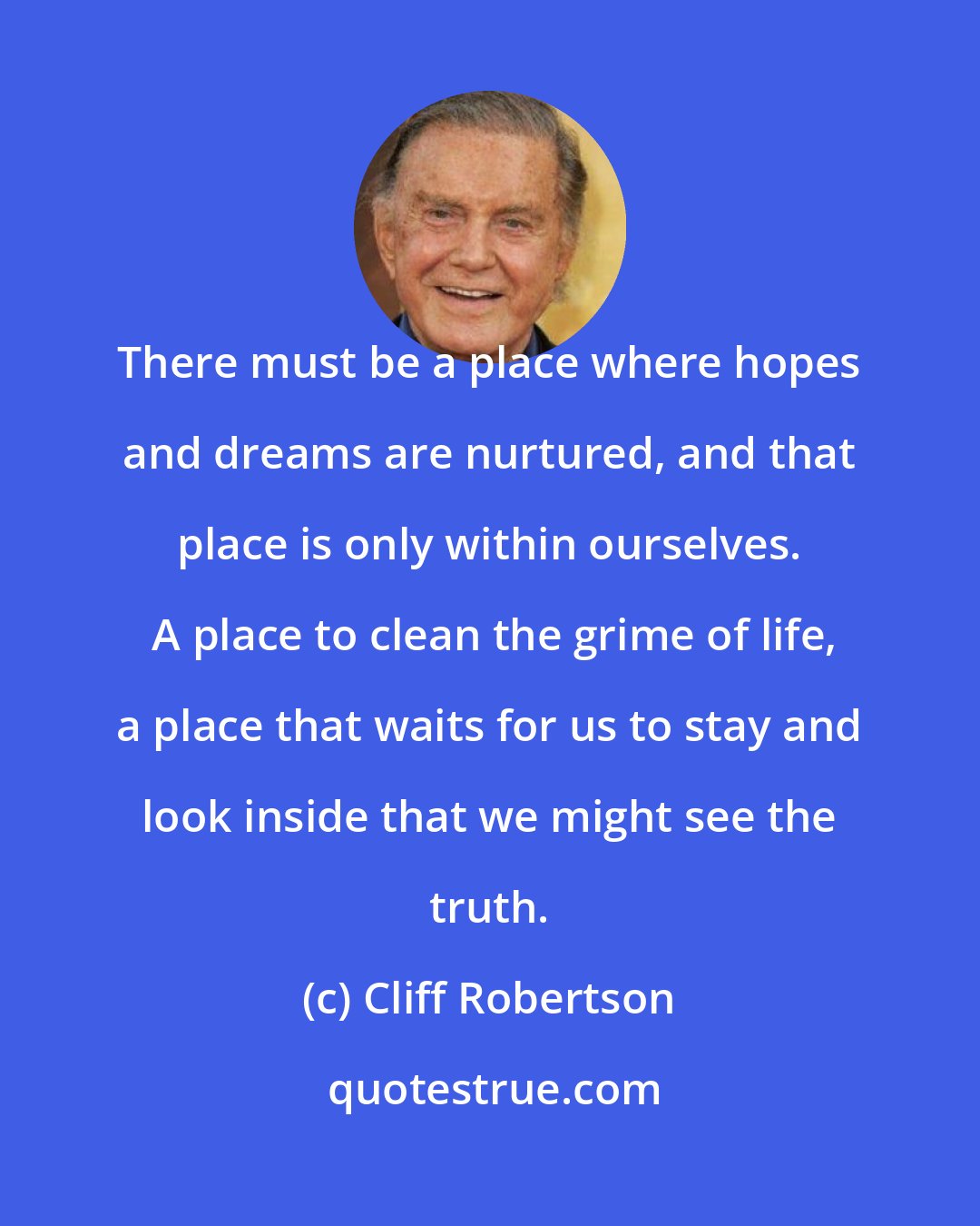 Cliff Robertson: There must be a place where hopes and dreams are nurtured, and that place is only within ourselves.  A place to clean the grime of life, a place that waits for us to stay and look inside that we might see the truth.