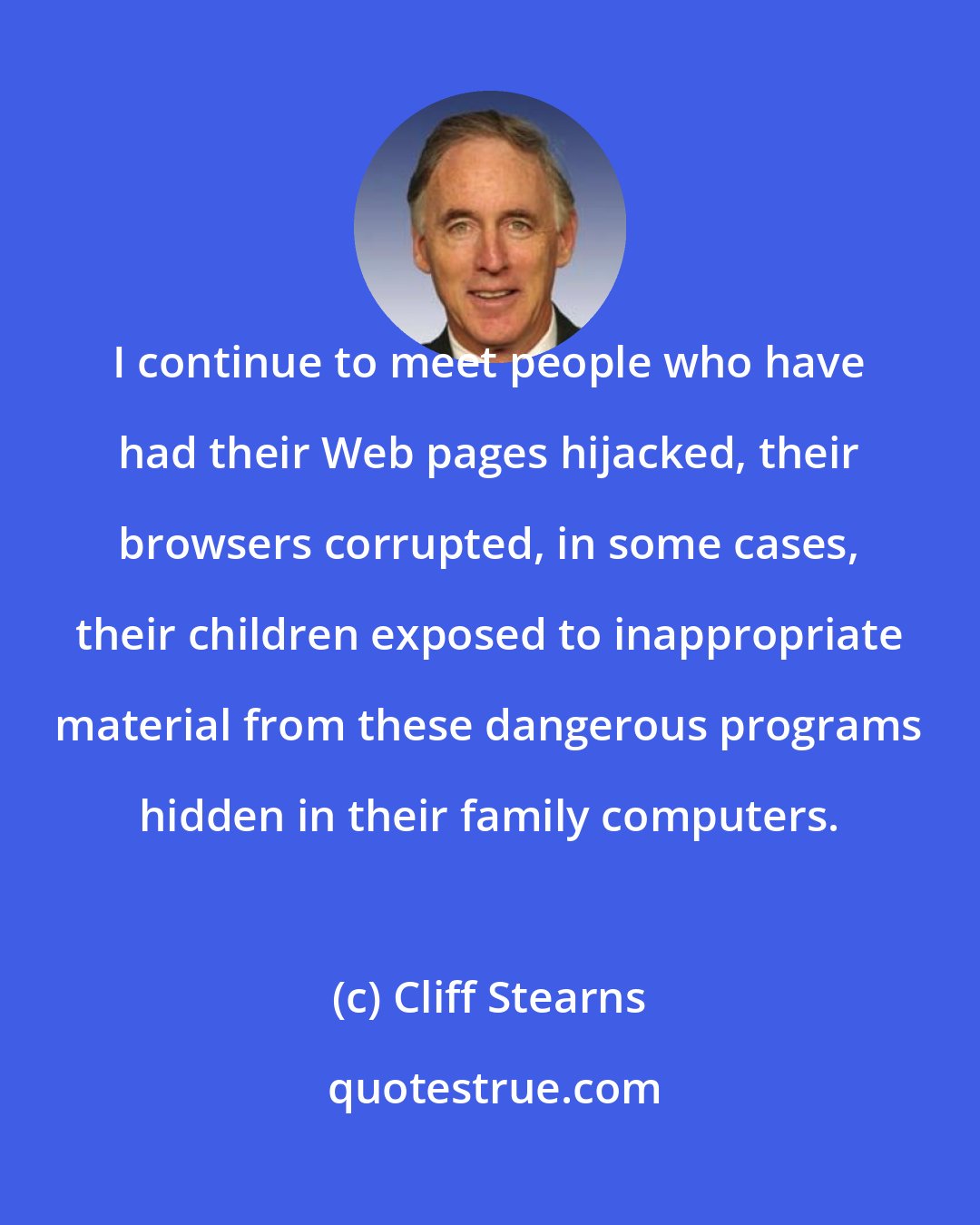 Cliff Stearns: I continue to meet people who have had their Web pages hijacked, their browsers corrupted, in some cases, their children exposed to inappropriate material from these dangerous programs hidden in their family computers.