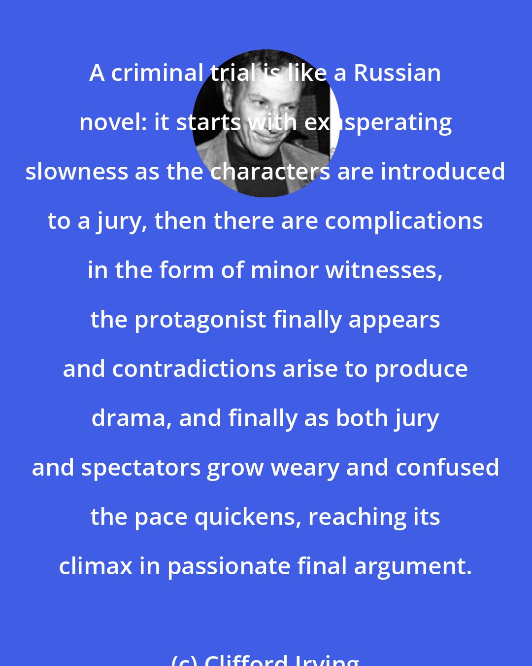 Clifford Irving: A criminal trial is like a Russian novel: it starts with exasperating slowness as the characters are introduced to a jury, then there are complications in the form of minor witnesses, the protagonist finally appears and contradictions arise to produce drama, and finally as both jury and spectators grow weary and confused the pace quickens, reaching its climax in passionate final argument.