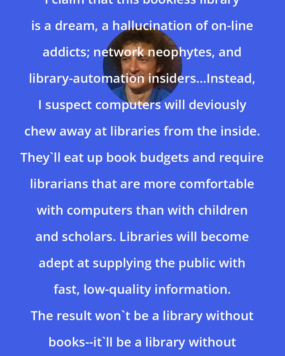 Clifford Stoll: I claim that this bookless library is a dream, a hallucination of on-line addicts; network neophytes, and library-automation insiders...Instead, I suspect computers will deviously chew away at libraries from the inside. They'll eat up book budgets and require librarians that are more comfortable with computers than with children and scholars. Libraries will become adept at supplying the public with fast, low-quality information. The result won't be a library without books--it'll be a library without value.