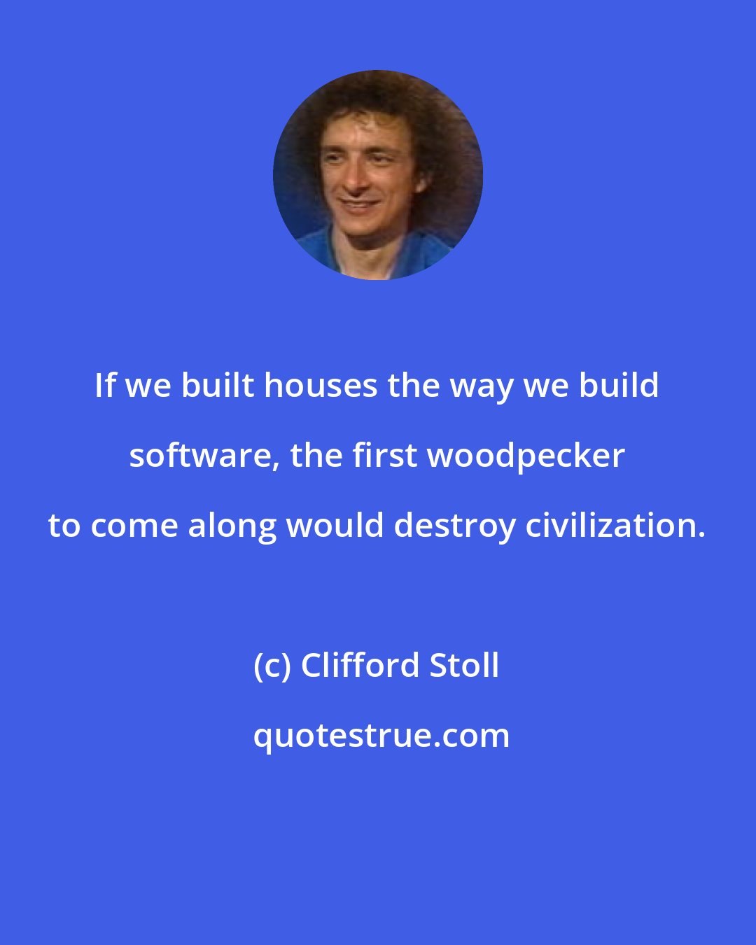 Clifford Stoll: If we built houses the way we build software, the first woodpecker to come along would destroy civilization.