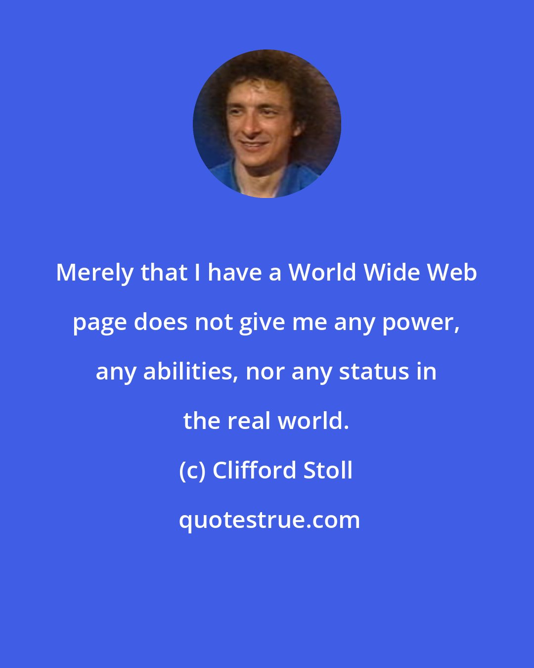 Clifford Stoll: Merely that I have a World Wide Web page does not give me any power, any abilities, nor any status in the real world.