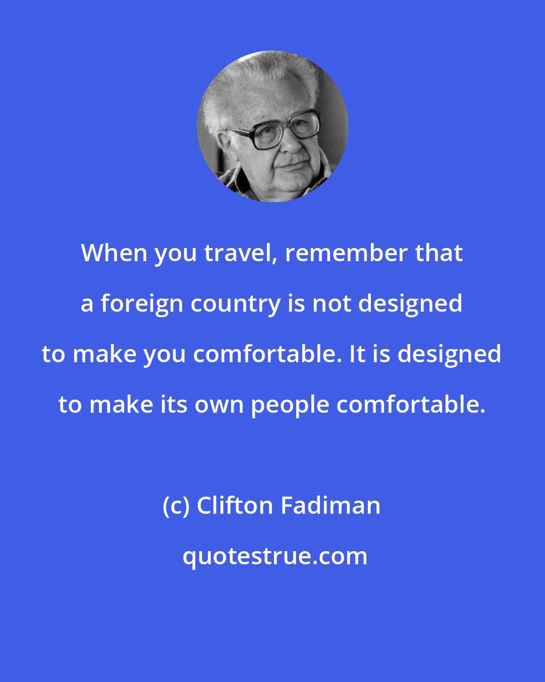 Clifton Fadiman: When you travel, remember that a foreign country is not designed to make you comfortable. It is designed to make its own people comfortable.