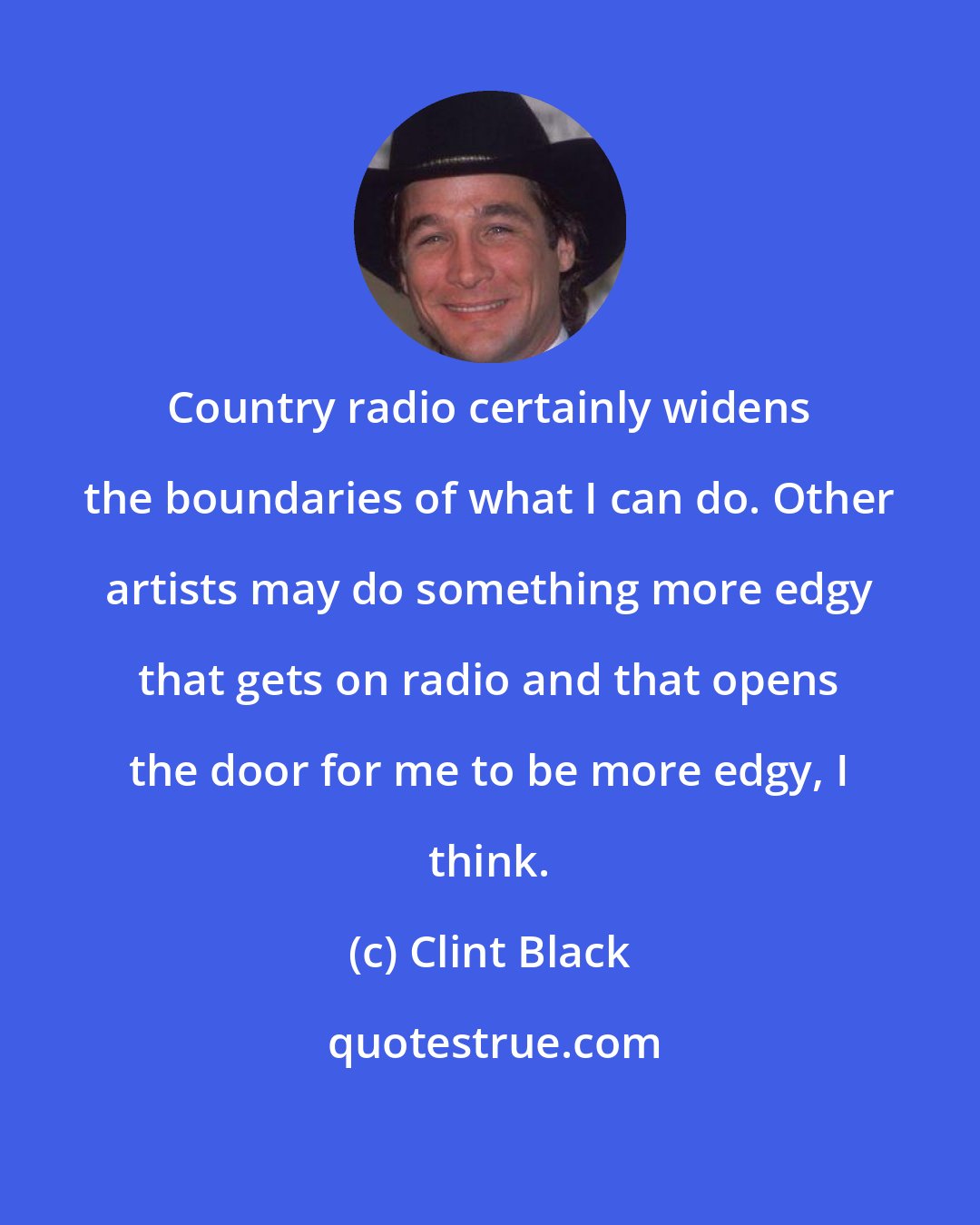 Clint Black: Country radio certainly widens the boundaries of what I can do. Other artists may do something more edgy that gets on radio and that opens the door for me to be more edgy, I think.