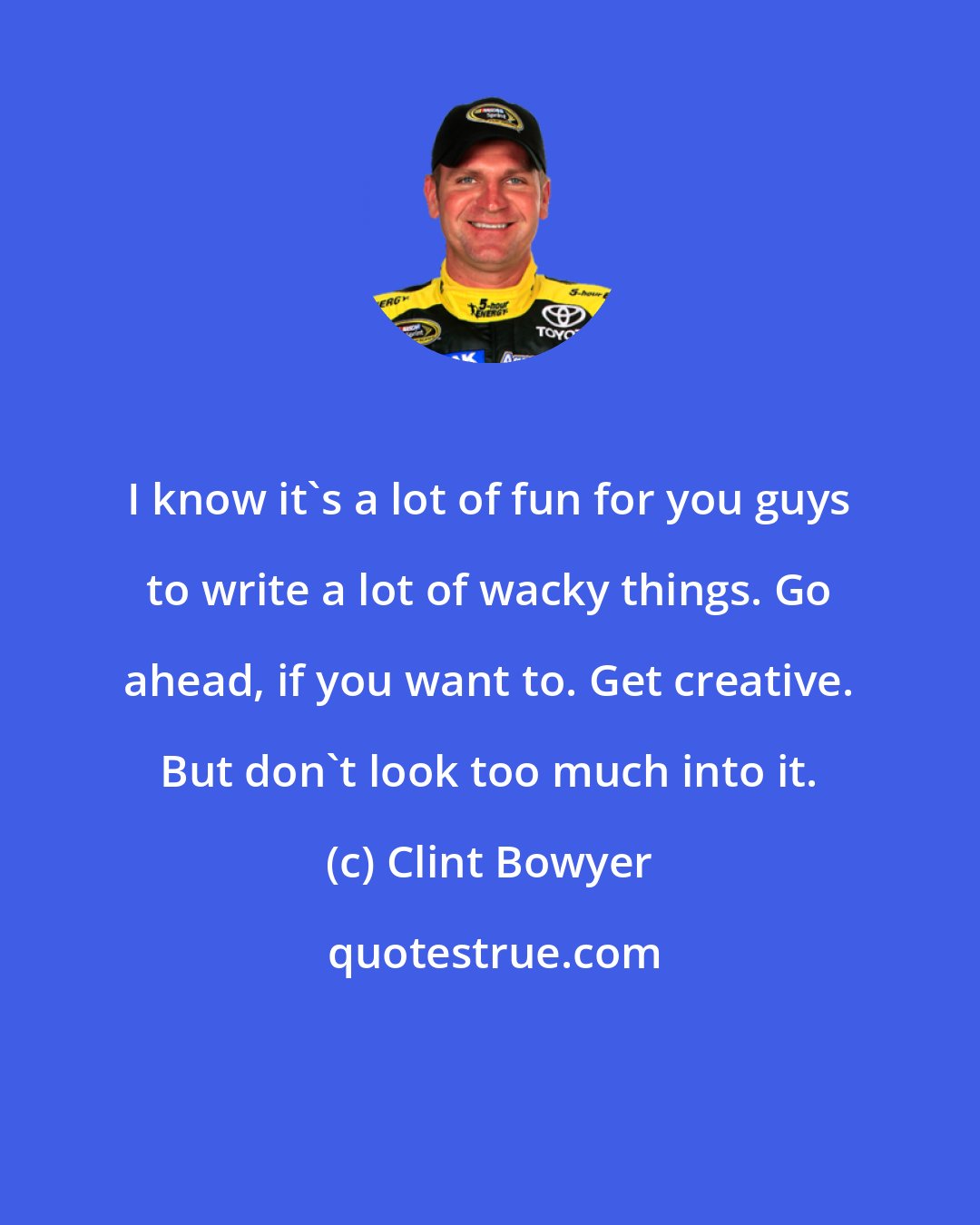 Clint Bowyer: I know it's a lot of fun for you guys to write a lot of wacky things. Go ahead, if you want to. Get creative. But don't look too much into it.
