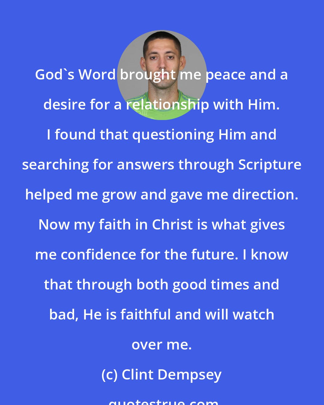 Clint Dempsey: God's Word brought me peace and a desire for a relationship with Him. I found that questioning Him and searching for answers through Scripture helped me grow and gave me direction. Now my faith in Christ is what gives me confidence for the future. I know that through both good times and bad, He is faithful and will watch over me.