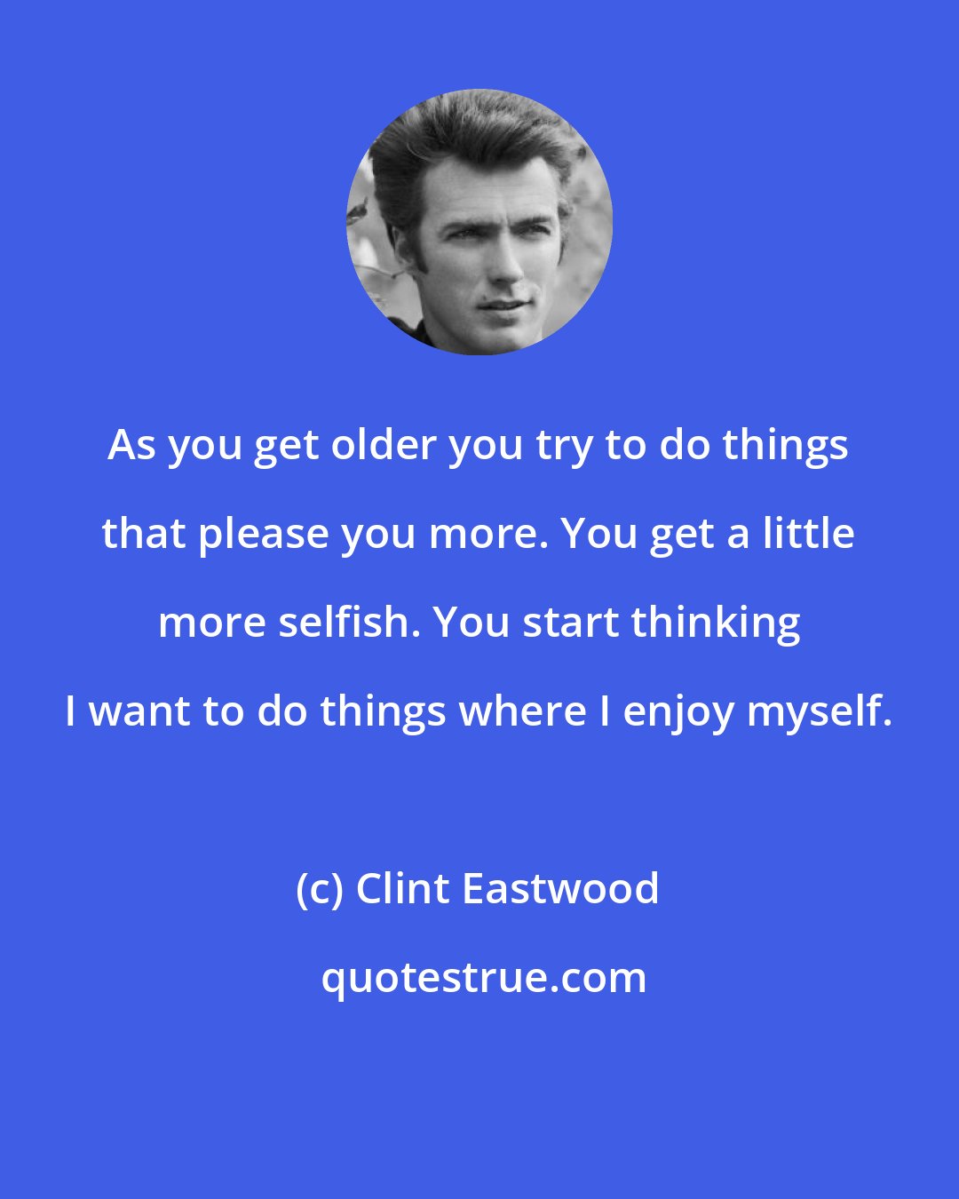 Clint Eastwood: As you get older you try to do things that please you more. You get a little more selfish. You start thinking I want to do things where I enjoy myself.