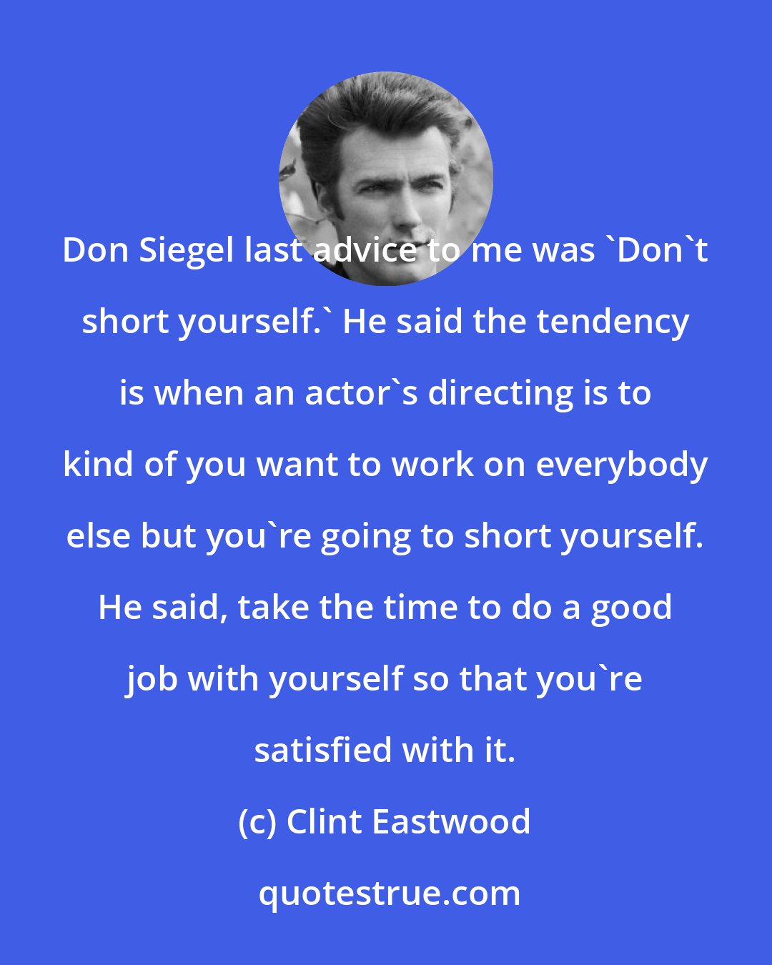 Clint Eastwood: Don Siegel last advice to me was 'Don't short yourself.' He said the tendency is when an actor's directing is to kind of you want to work on everybody else but you're going to short yourself. He said, take the time to do a good job with yourself so that you're satisfied with it.