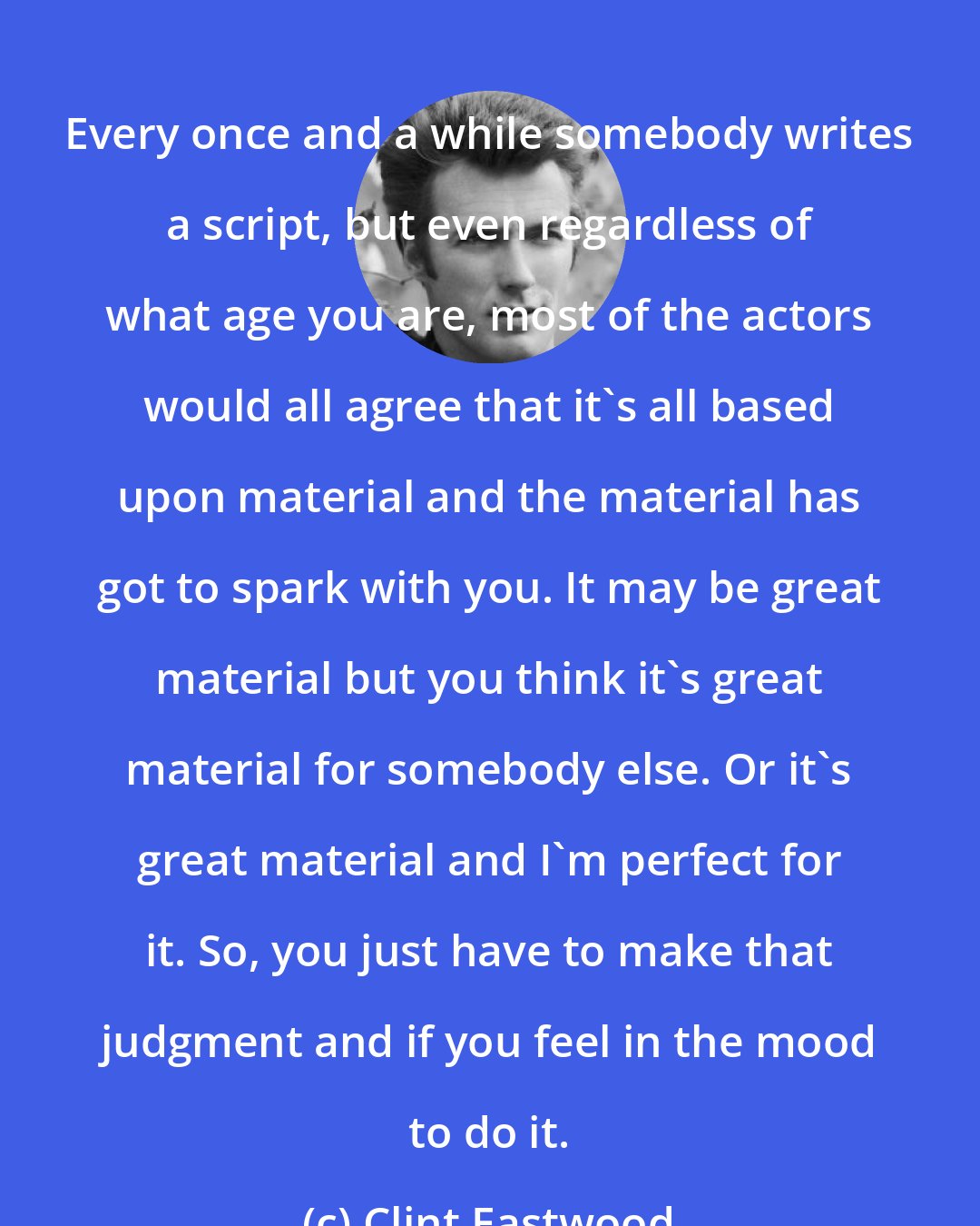 Clint Eastwood: Every once and a while somebody writes a script, but even regardless of what age you are, most of the actors would all agree that it's all based upon material and the material has got to spark with you. It may be great material but you think it's great material for somebody else. Or it's great material and I'm perfect for it. So, you just have to make that judgment and if you feel in the mood to do it.