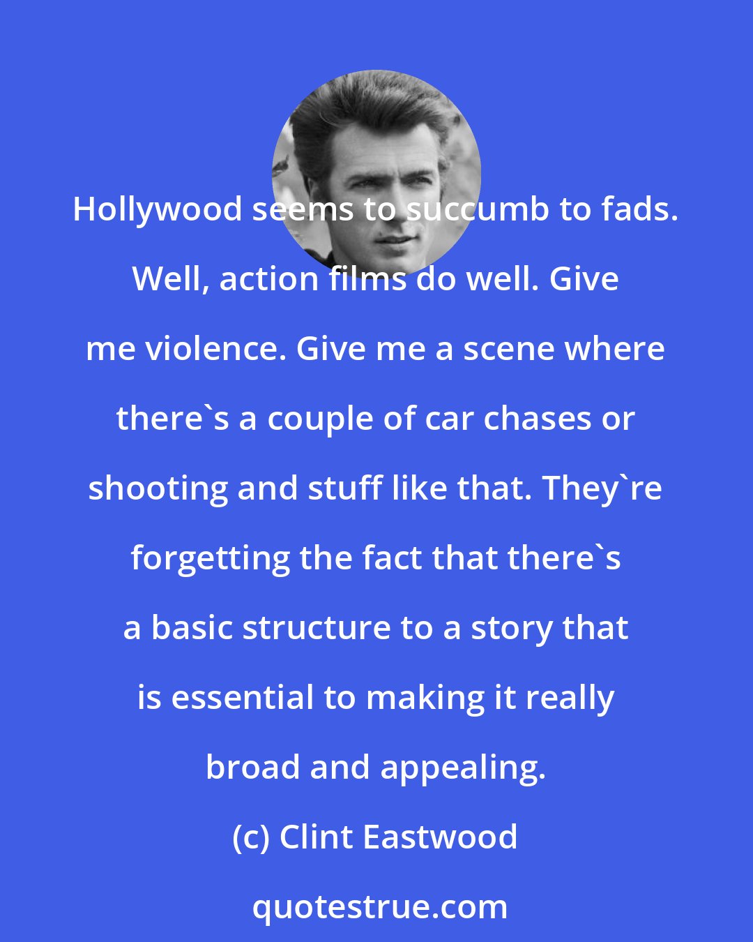 Clint Eastwood: Hollywood seems to succumb to fads. Well, action films do well. Give me violence. Give me a scene where there's a couple of car chases or shooting and stuff like that. They're forgetting the fact that there's a basic structure to a story that is essential to making it really broad and appealing.