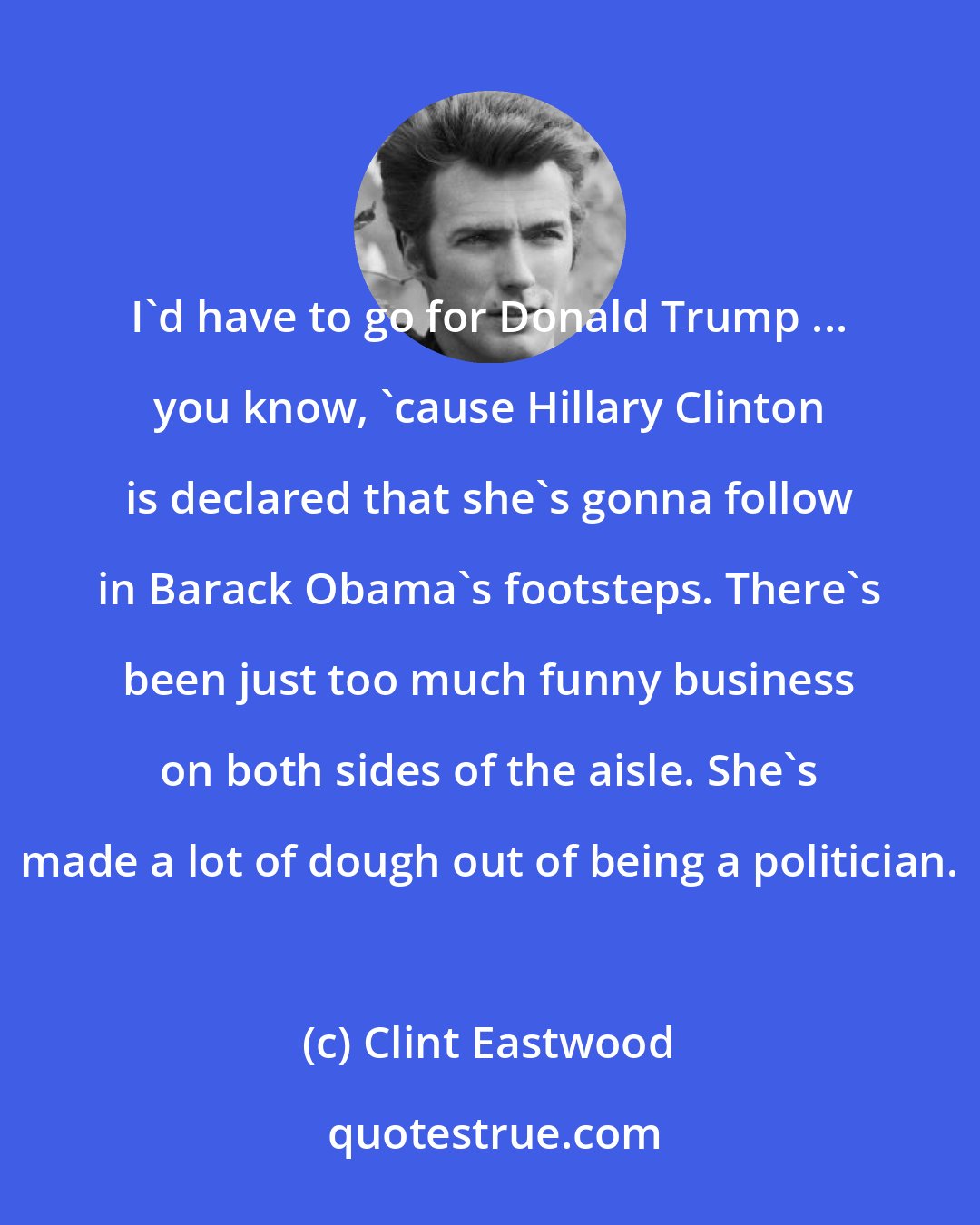 Clint Eastwood: I'd have to go for Donald Trump ... you know, 'cause Hillary Clinton is declared that she's gonna follow in Barack Obama's footsteps. There's been just too much funny business on both sides of the aisle. She's made a lot of dough out of being a politician.