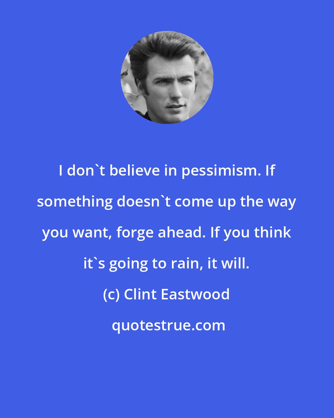 Clint Eastwood: I don't believe in pessimism. If something doesn't come up the way you want, forge ahead. If you think it's going to rain, it will.