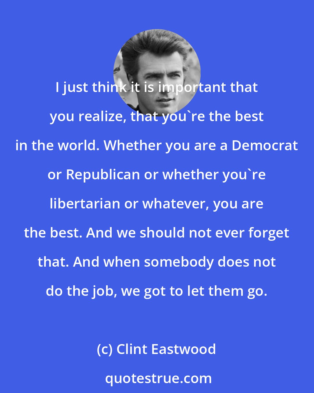 Clint Eastwood: I just think it is important that you realize, that you're the best in the world. Whether you are a Democrat or Republican or whether you're libertarian or whatever, you are the best. And we should not ever forget that. And when somebody does not do the job, we got to let them go.