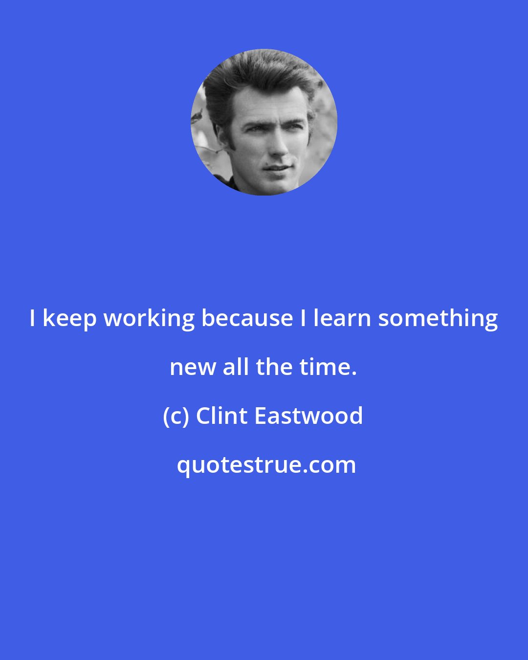 Clint Eastwood: I keep working because I learn something new all the time.