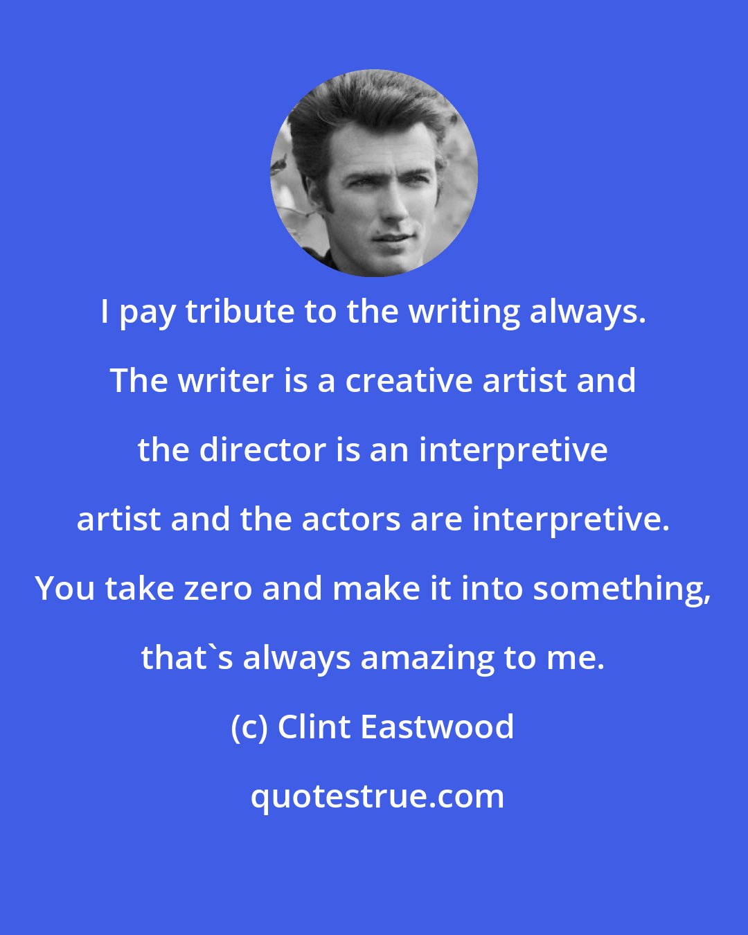 Clint Eastwood: I pay tribute to the writing always. The writer is a creative artist and the director is an interpretive artist and the actors are interpretive. You take zero and make it into something, that's always amazing to me.