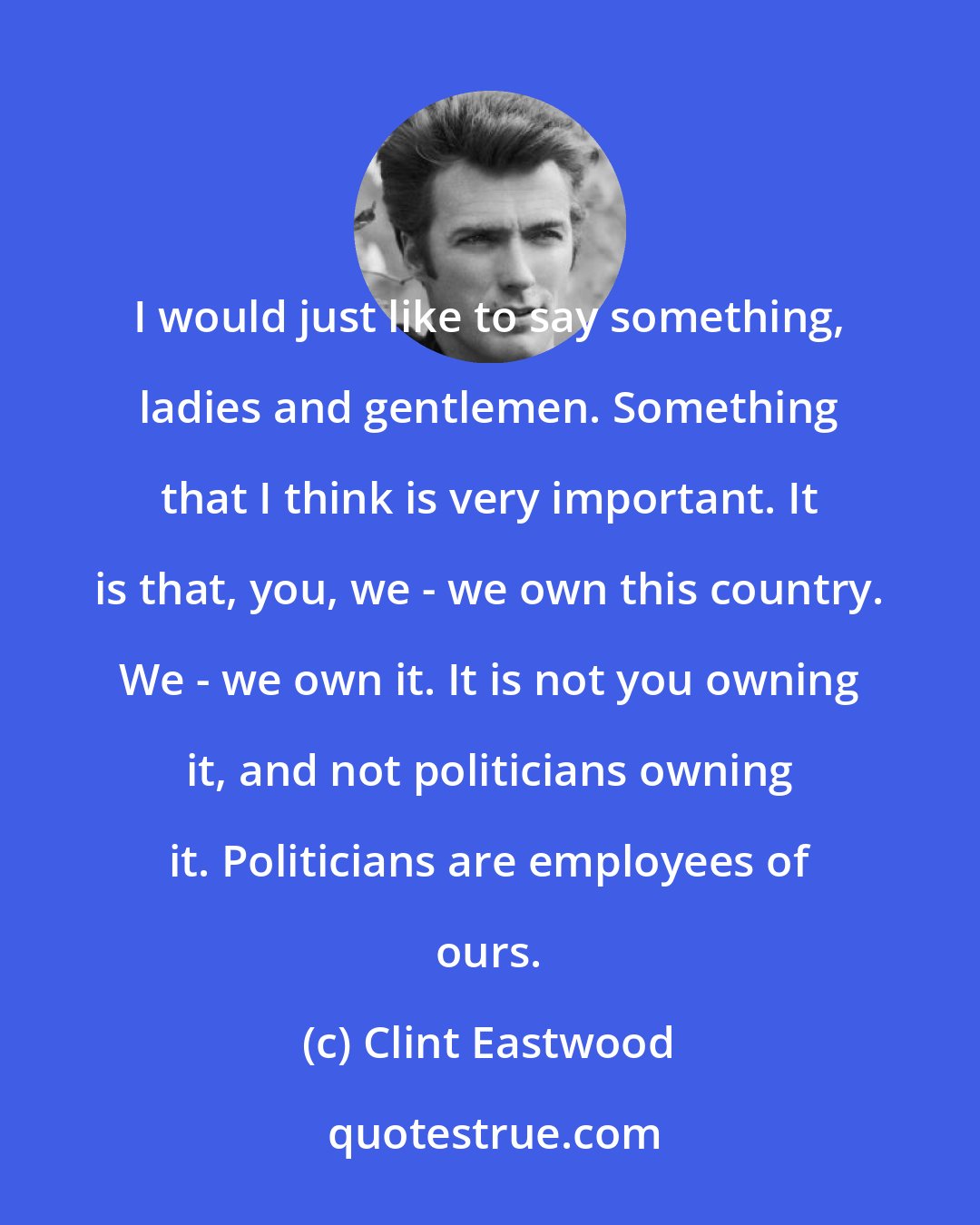Clint Eastwood: I would just like to say something, ladies and gentlemen. Something that I think is very important. It is that, you, we - we own this country. We - we own it. It is not you owning it, and not politicians owning it. Politicians are employees of ours.