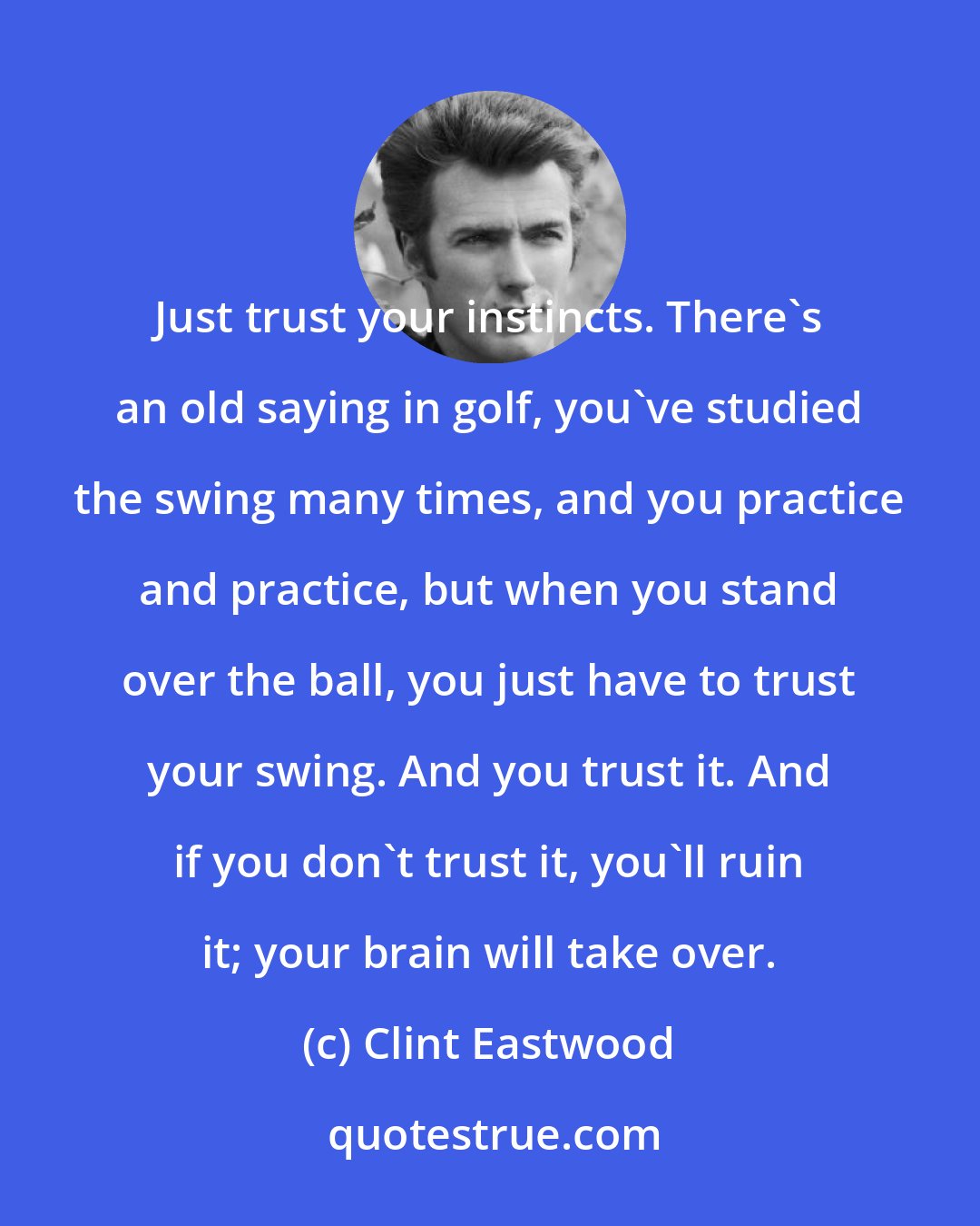 Clint Eastwood: Just trust your instincts. There's an old saying in golf, you've studied the swing many times, and you practice and practice, but when you stand over the ball, you just have to trust your swing. And you trust it. And if you don't trust it, you'll ruin it; your brain will take over.