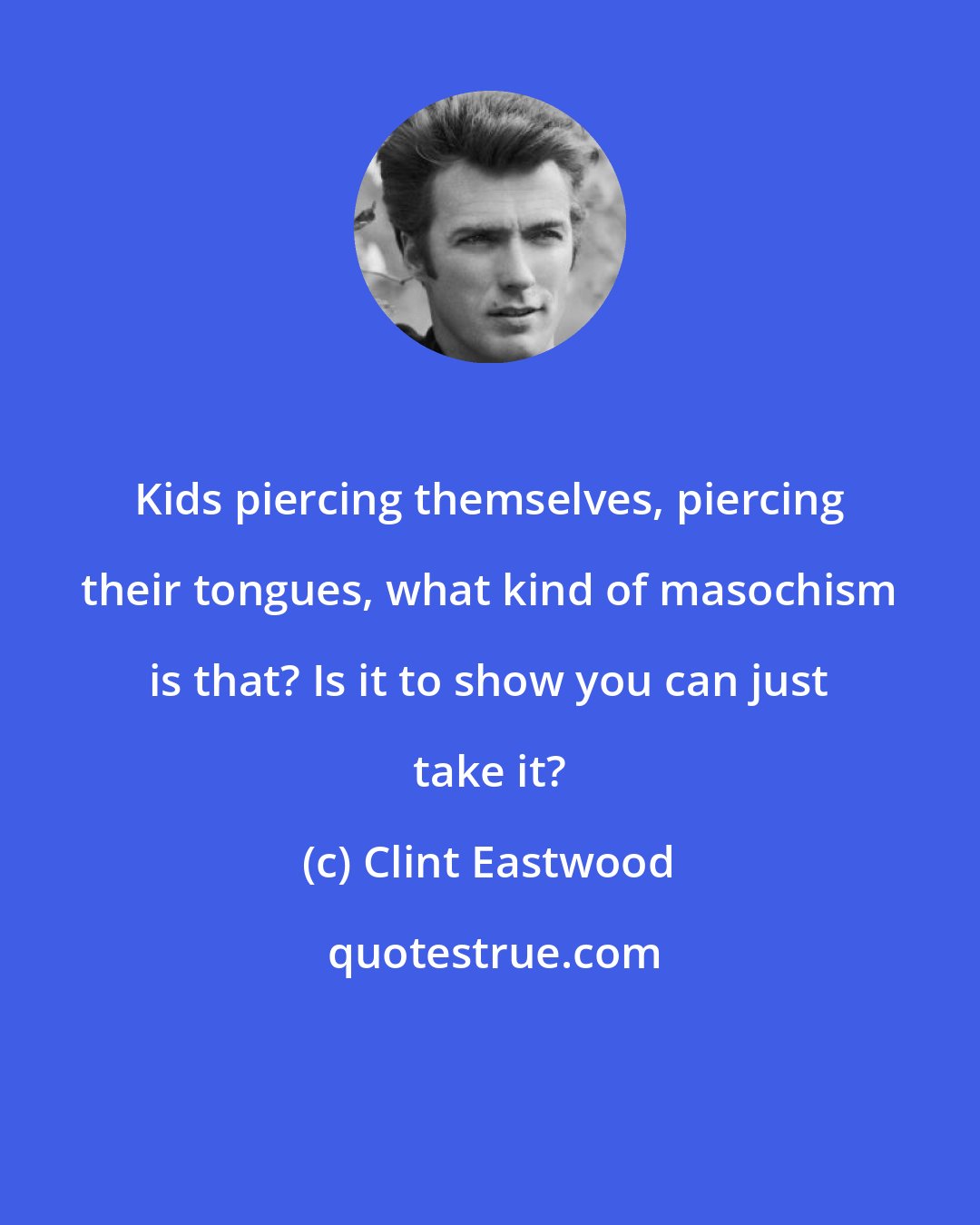 Clint Eastwood: Kids piercing themselves, piercing their tongues, what kind of masochism is that? Is it to show you can just take it?