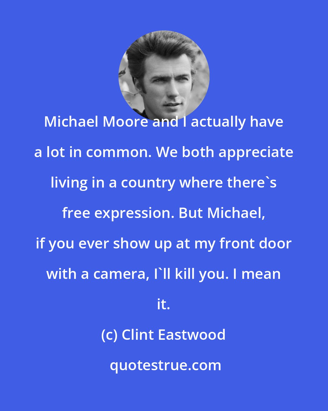 Clint Eastwood: Michael Moore and I actually have a lot in common. We both appreciate living in a country where there's free expression. But Michael, if you ever show up at my front door with a camera, I'll kill you. I mean it.