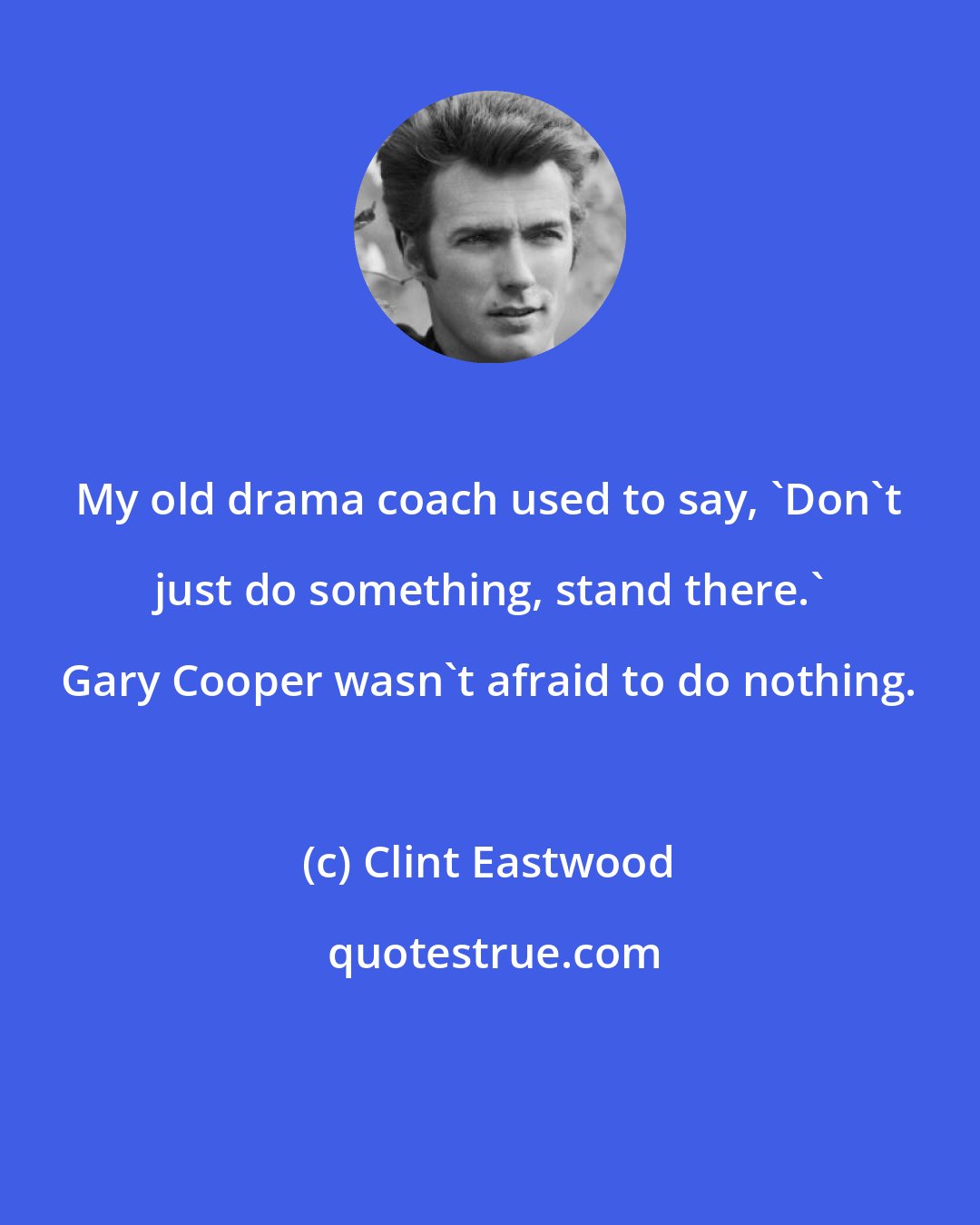 Clint Eastwood: My old drama coach used to say, 'Don't just do something, stand there.' Gary Cooper wasn't afraid to do nothing.