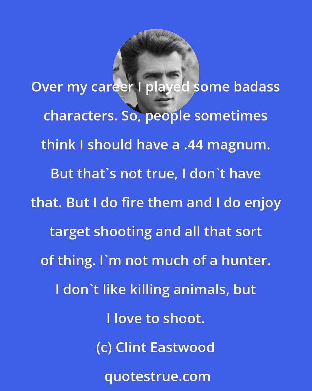 Clint Eastwood: Over my career I played some badass characters. So, people sometimes think I should have a .44 magnum. But that's not true, I don't have that. But I do fire them and I do enjoy target shooting and all that sort of thing. I'm not much of a hunter. I don't like killing animals, but I love to shoot.