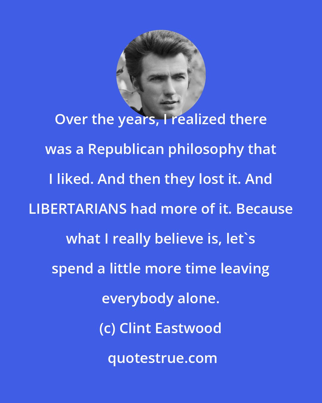 Clint Eastwood: Over the years, I realized there was a Republican philosophy that I liked. And then they lost it. And LIBERTARIANS had more of it. Because what I really believe is, let's spend a little more time leaving everybody alone.