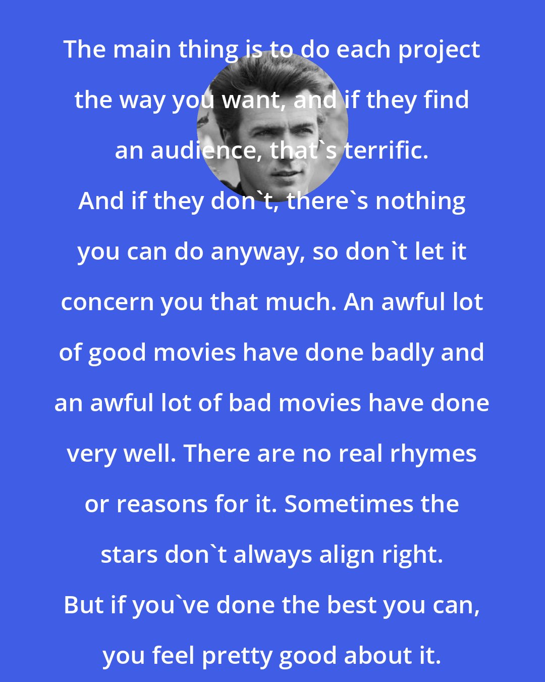 Clint Eastwood: The main thing is to do each project the way you want, and if they find an audience, that's terrific. And if they don't, there's nothing you can do anyway, so don't let it concern you that much. An awful lot of good movies have done badly and an awful lot of bad movies have done very well. There are no real rhymes or reasons for it. Sometimes the stars don't always align right. But if you've done the best you can, you feel pretty good about it.