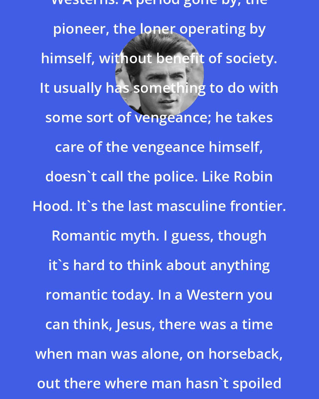 Clint Eastwood: Westerns. A period gone by, the pioneer, the loner operating by himself, without benefit of society. It usually has something to do with some sort of vengeance; he takes care of the vengeance himself, doesn't call the police. Like Robin Hood. It's the last masculine frontier. Romantic myth. I guess, though it's hard to think about anything romantic today. In a Western you can think, Jesus, there was a time when man was alone, on horseback, out there where man hasn't spoiled the land yet.