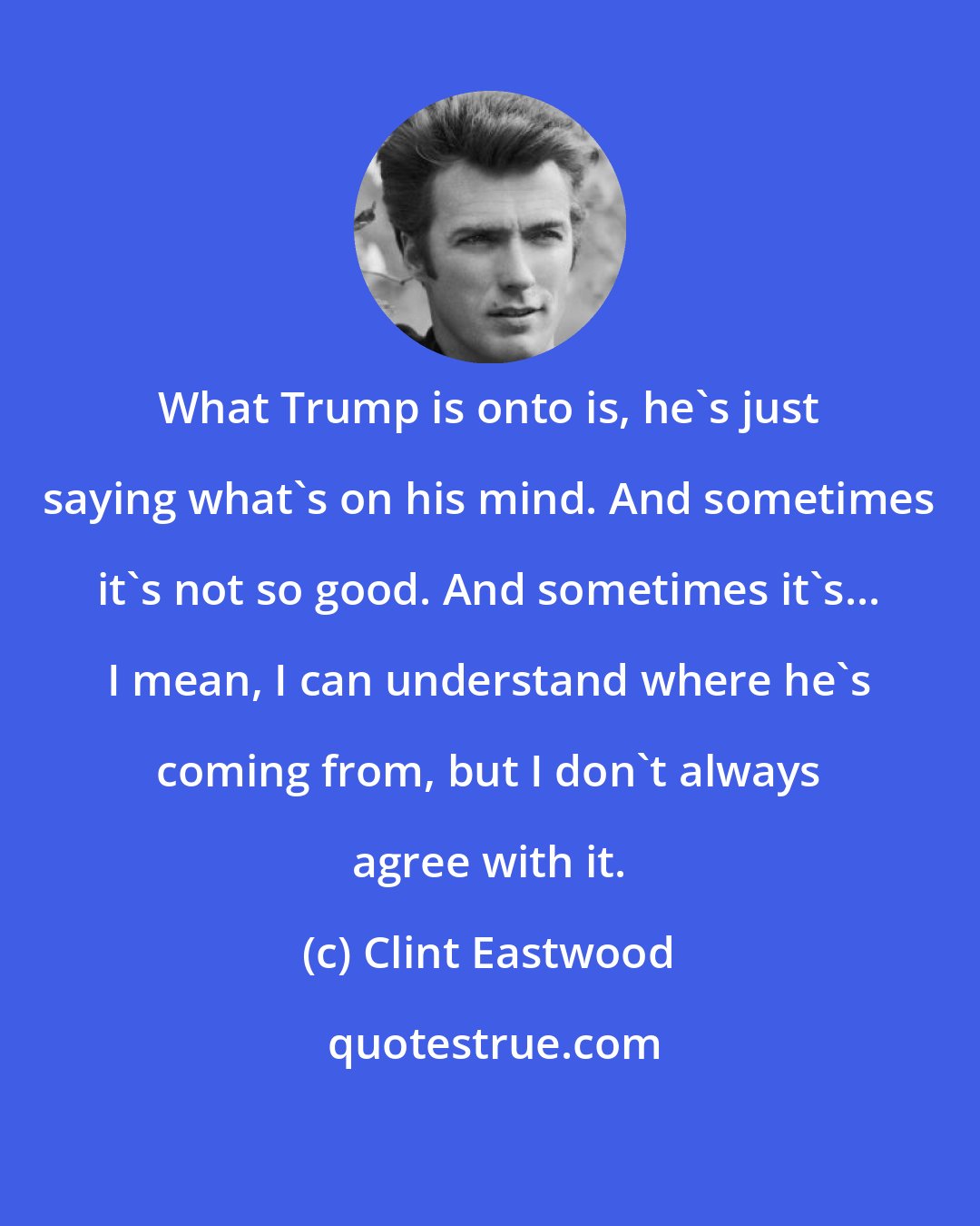 Clint Eastwood: What Trump is onto is, he's just saying what's on his mind. And sometimes it's not so good. And sometimes it's... I mean, I can understand where he's coming from, but I don't always agree with it.