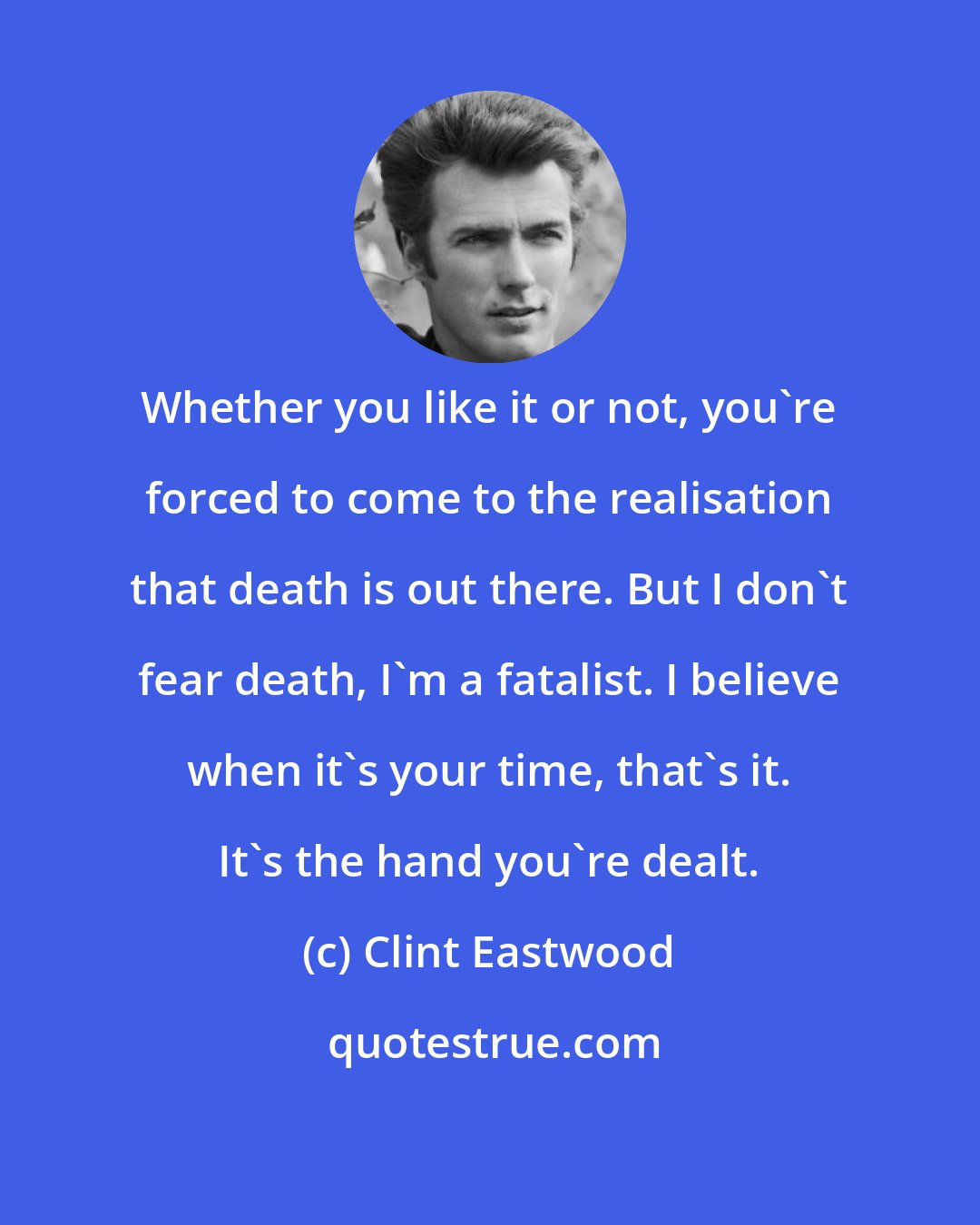 Clint Eastwood: Whether you like it or not, you're forced to come to the realisation that death is out there. But I don't fear death, I'm a fatalist. I believe when it's your time, that's it. It's the hand you're dealt.