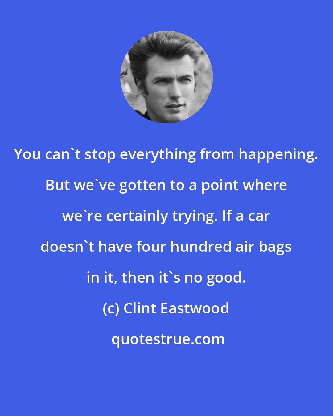 Clint Eastwood: You can't stop everything from happening. But we've gotten to a point where we're certainly trying. If a car doesn't have four hundred air bags in it, then it's no good.