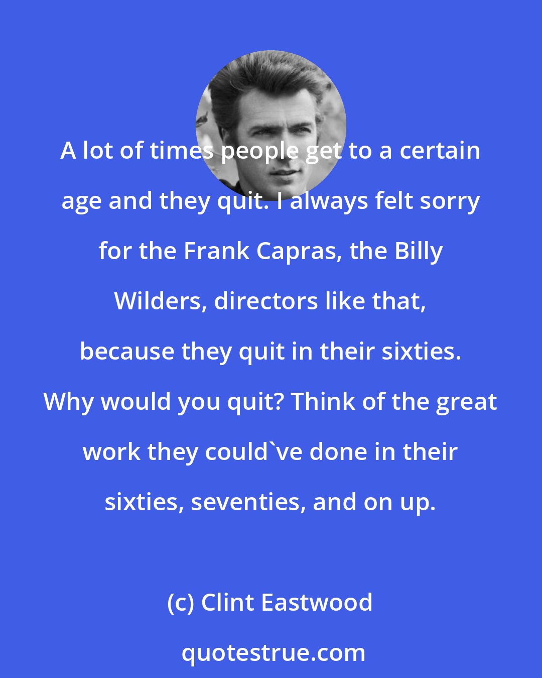 Clint Eastwood: A lot of times people get to a certain age and they quit. I always felt sorry for the Frank Capras, the Billy Wilders, directors like that, because they quit in their sixties. Why would you quit? Think of the great work they could've done in their sixties, seventies, and on up.