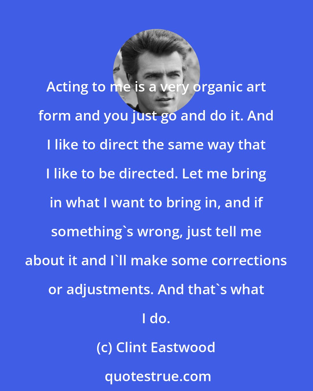 Clint Eastwood: Acting to me is a very organic art form and you just go and do it. And I like to direct the same way that I like to be directed. Let me bring in what I want to bring in, and if something's wrong, just tell me about it and I'll make some corrections or adjustments. And that's what I do.