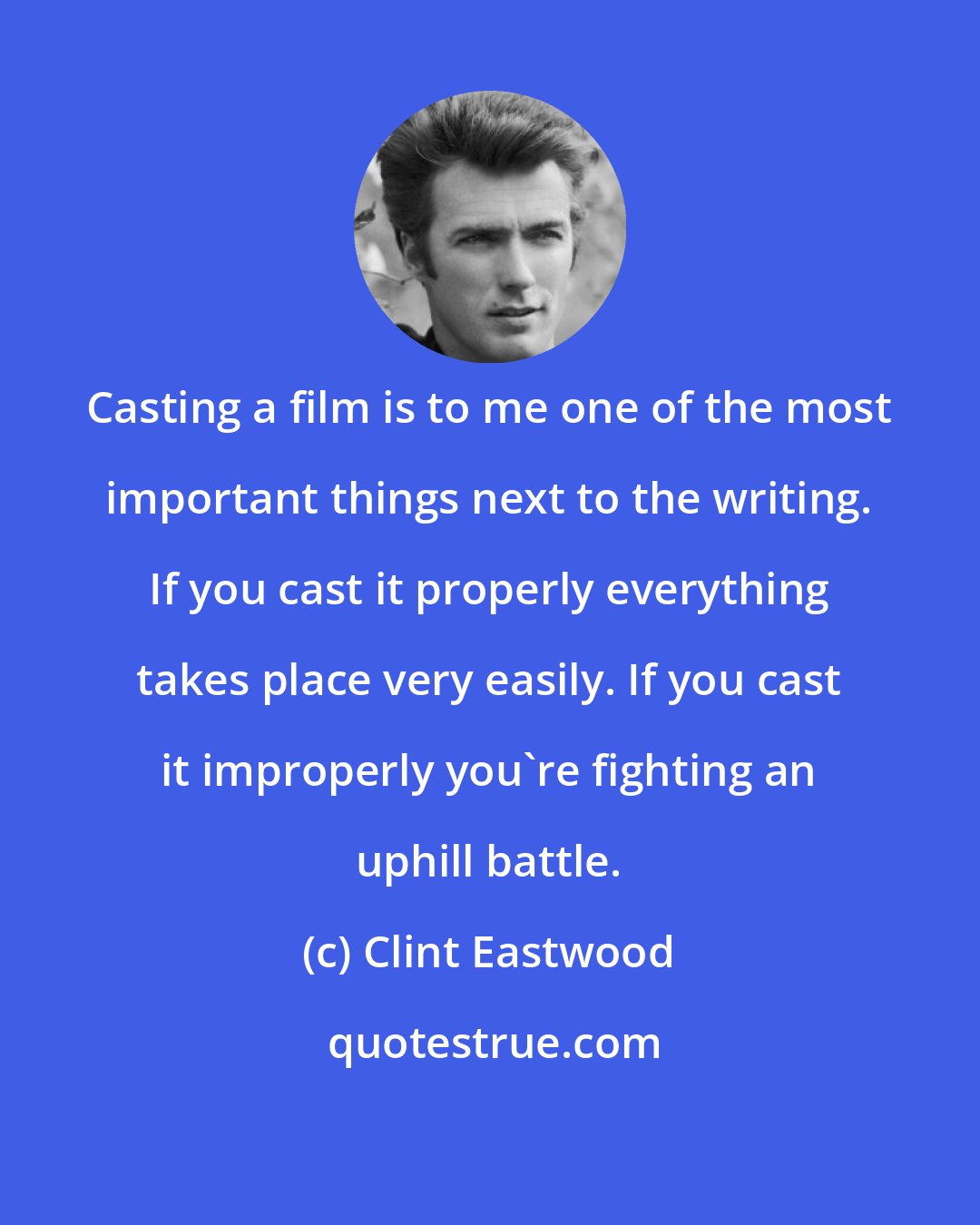 Clint Eastwood: Casting a film is to me one of the most important things next to the writing. If you cast it properly everything takes place very easily. If you cast it improperly you're fighting an uphill battle.