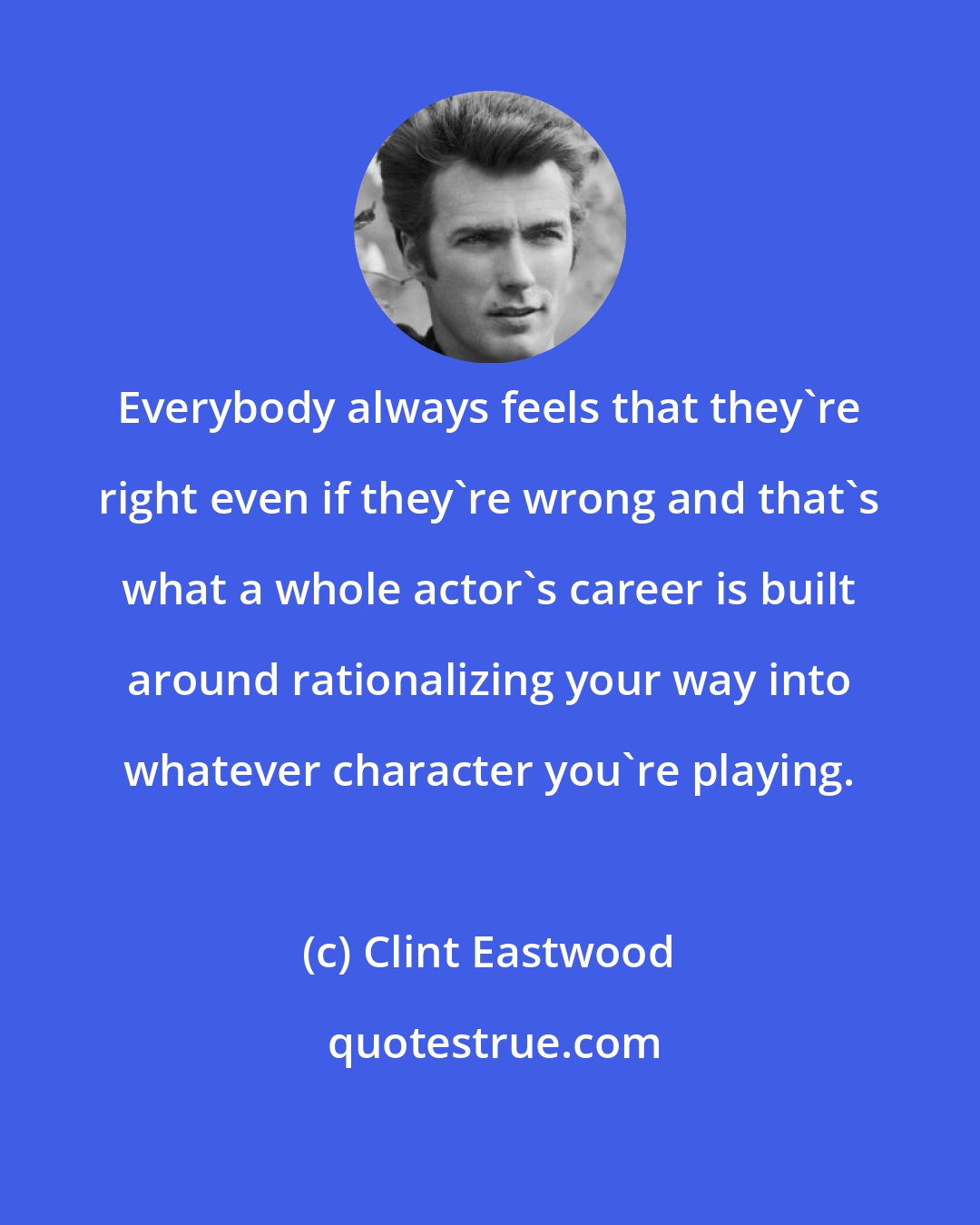 Clint Eastwood: Everybody always feels that they're right even if they're wrong and that's what a whole actor's career is built around rationalizing your way into whatever character you're playing.