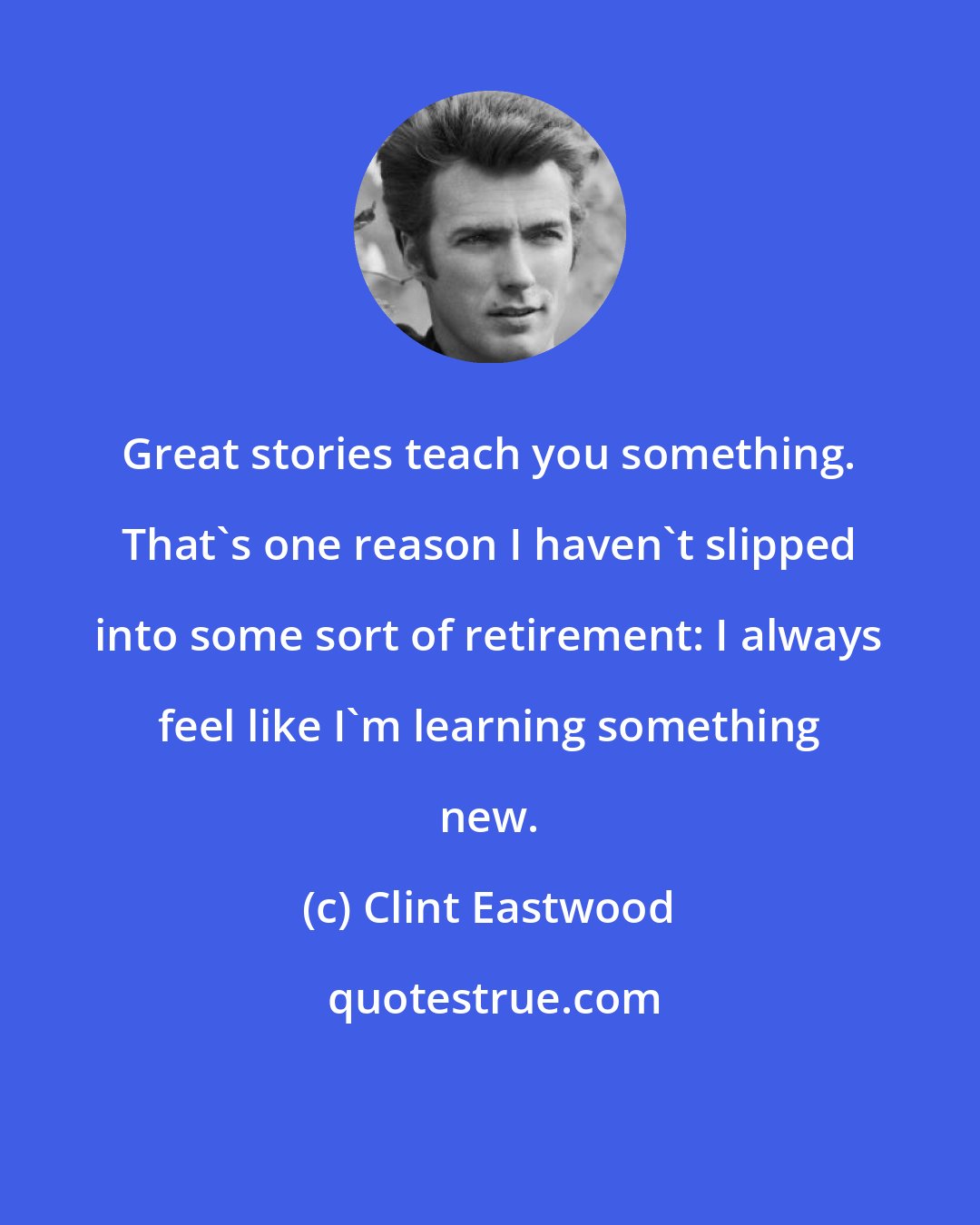 Clint Eastwood: Great stories teach you something. That's one reason I haven't slipped into some sort of retirement: I always feel like I'm learning something new.