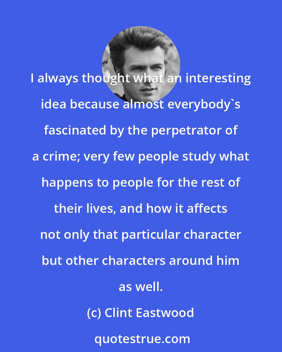 Clint Eastwood: I always thought what an interesting idea because almost everybody's fascinated by the perpetrator of a crime; very few people study what happens to people for the rest of their lives, and how it affects not only that particular character but other characters around him as well.