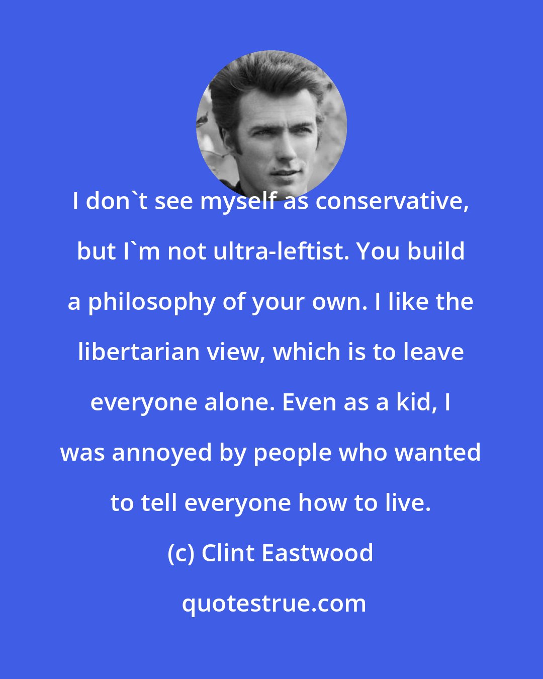 Clint Eastwood: I don't see myself as conservative, but I'm not ultra-leftist. You build a philosophy of your own. I like the libertarian view, which is to leave everyone alone. Even as a kid, I was annoyed by people who wanted to tell everyone how to live.