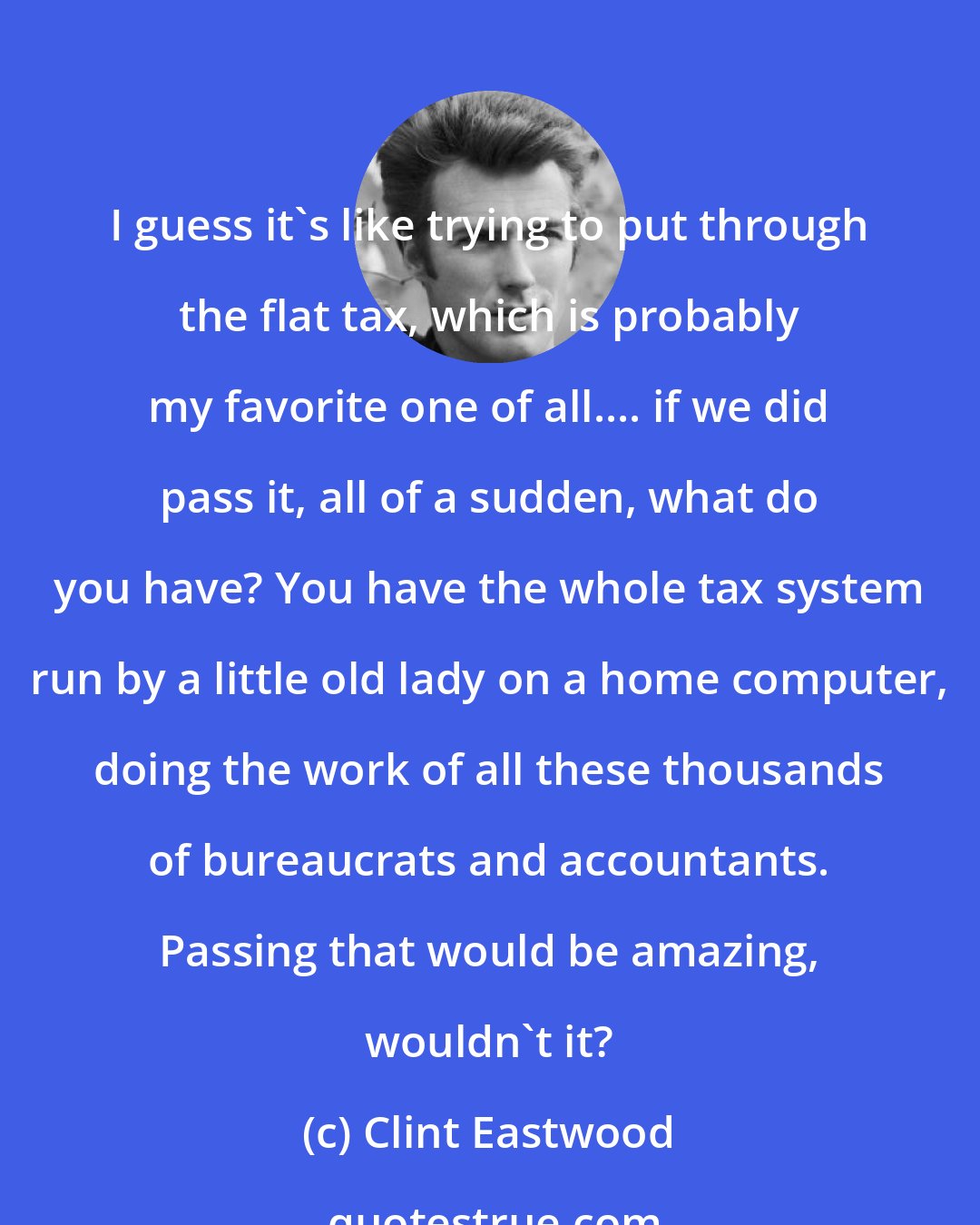 Clint Eastwood: I guess it's like trying to put through the flat tax, which is probably my favorite one of all.... if we did pass it, all of a sudden, what do you have? You have the whole tax system run by a little old lady on a home computer, doing the work of all these thousands of bureaucrats and accountants. Passing that would be amazing, wouldn't it?