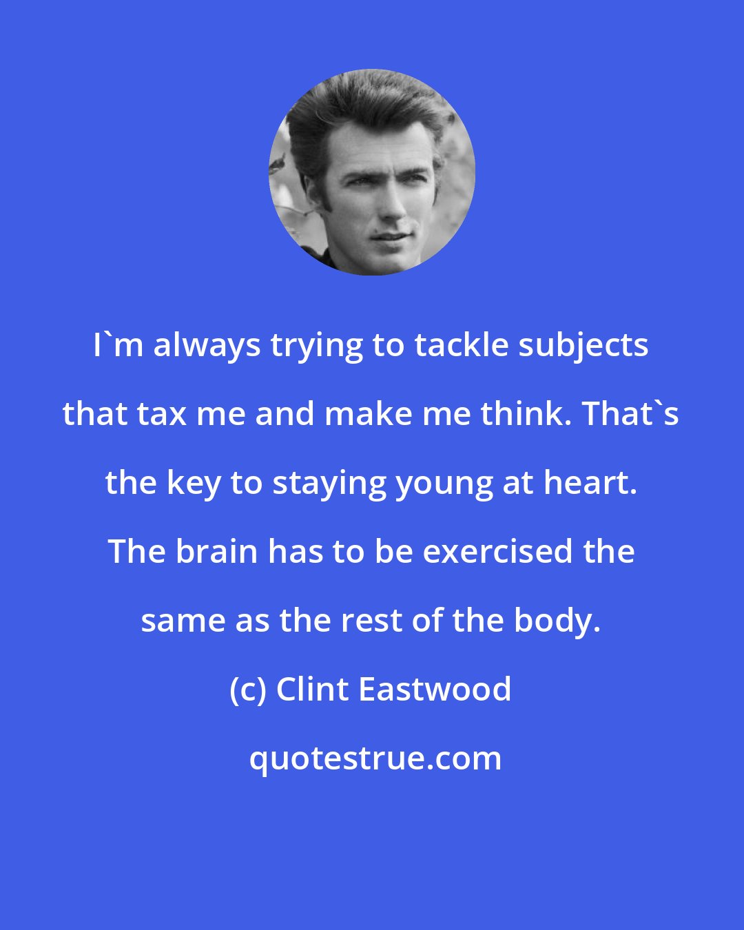 Clint Eastwood: I'm always trying to tackle subjects that tax me and make me think. That's the key to staying young at heart. The brain has to be exercised the same as the rest of the body.