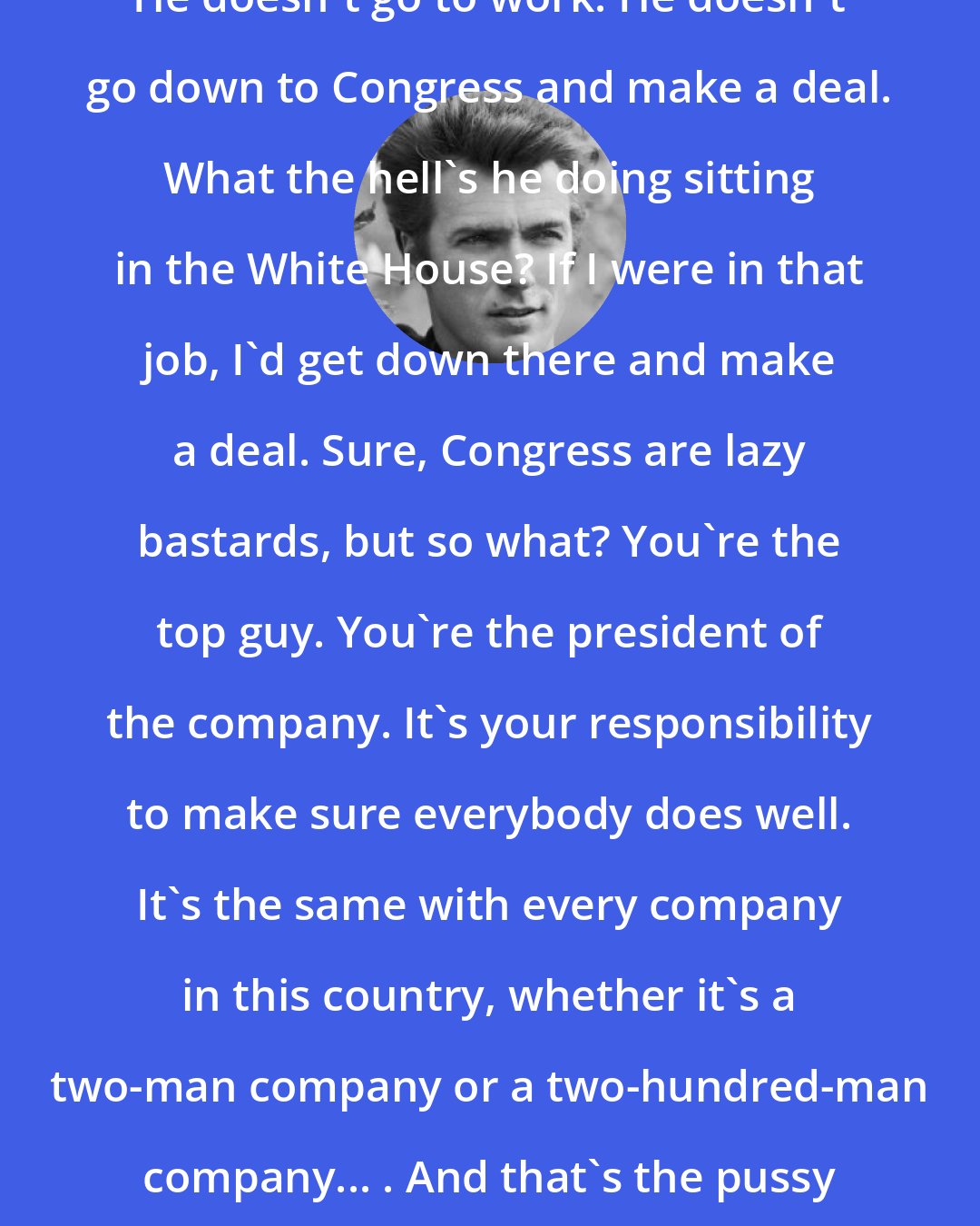 Clint Eastwood: I'm thinking, That's Barack Obama. He doesn't go to work. He doesn't go down to Congress and make a deal. What the hell's he doing sitting in the White House? If I were in that job, I'd get down there and make a deal. Sure, Congress are lazy bastards, but so what? You're the top guy. You're the president of the company. It's your responsibility to make sure everybody does well. It's the same with every company in this country, whether it's a two-man company or a two-hundred-man company... . And that's the pussy generation - nobody wants to work.