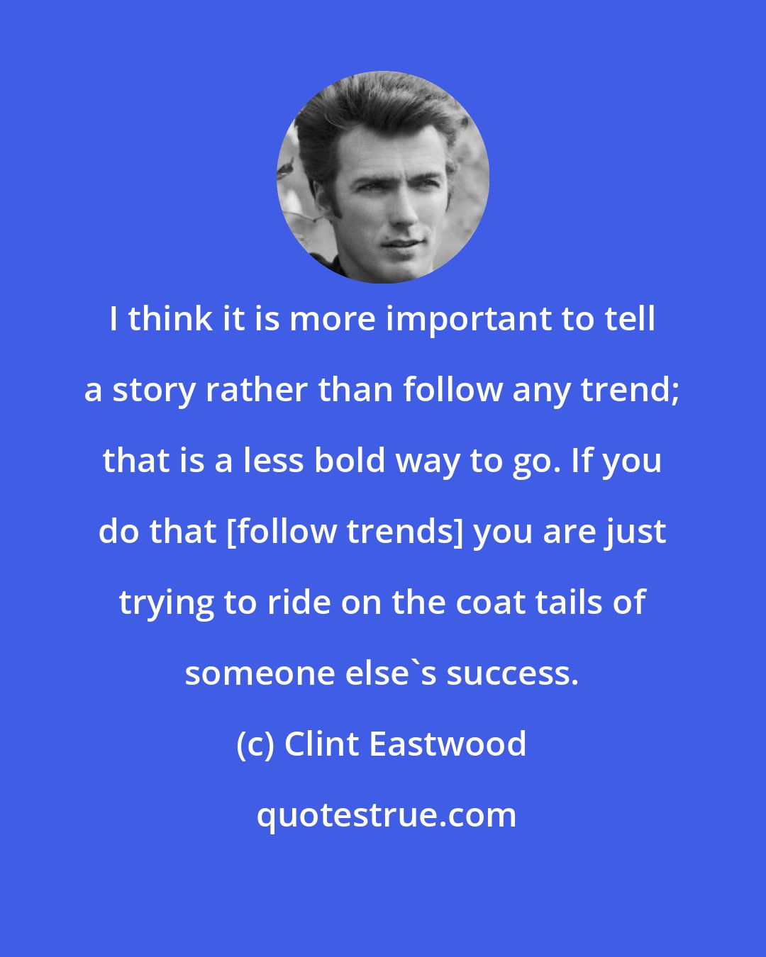 Clint Eastwood: I think it is more important to tell a story rather than follow any trend; that is a less bold way to go. If you do that [follow trends] you are just trying to ride on the coat tails of someone else's success.