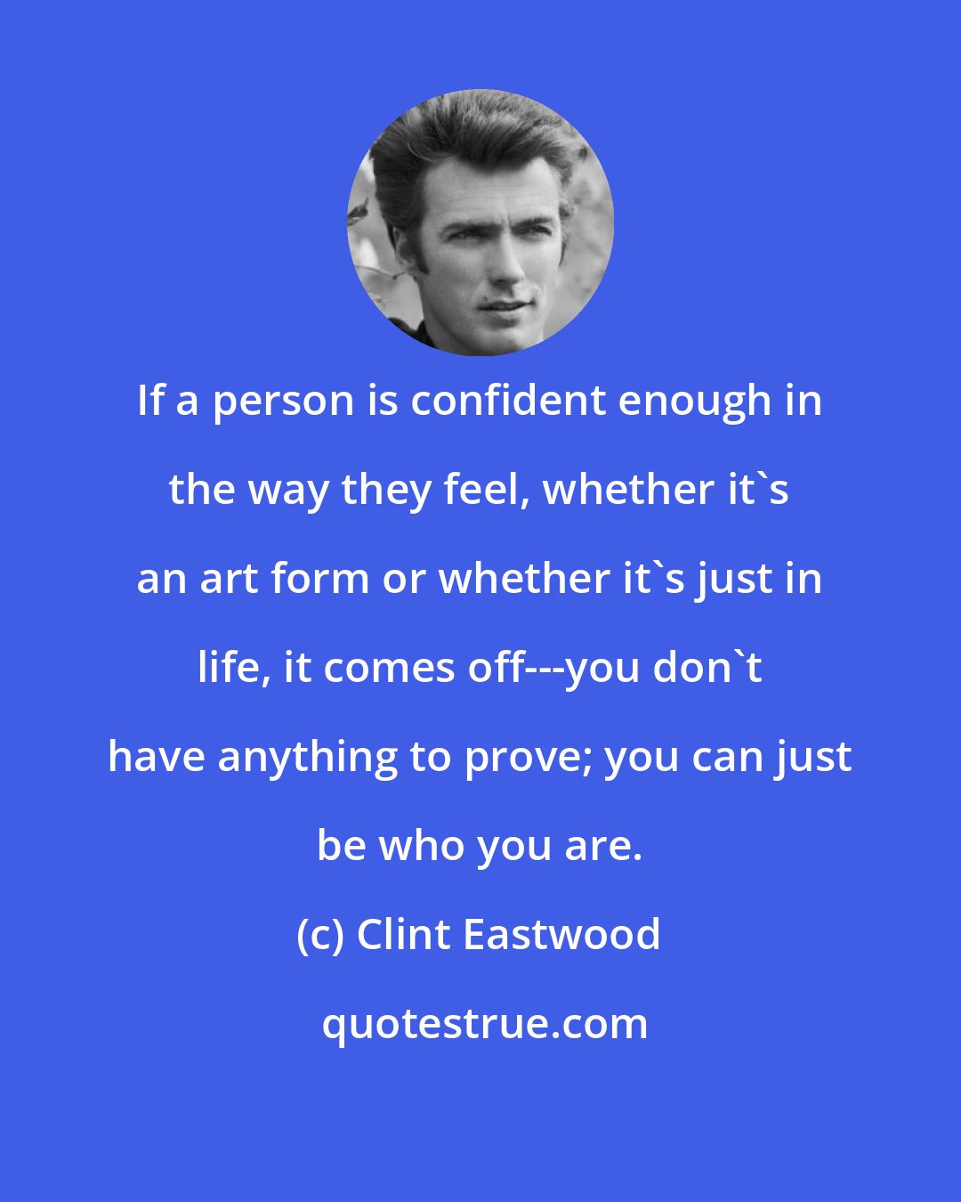 Clint Eastwood: If a person is confident enough in the way they feel, whether it's an art form or whether it's just in life, it comes off---you don't have anything to prove; you can just be who you are.