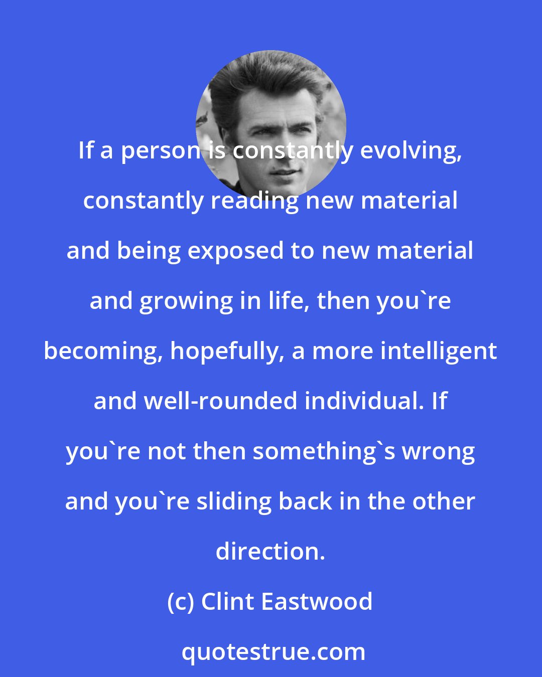 Clint Eastwood: If a person is constantly evolving, constantly reading new material and being exposed to new material and growing in life, then you're becoming, hopefully, a more intelligent and well-rounded individual. If you're not then something's wrong and you're sliding back in the other direction.