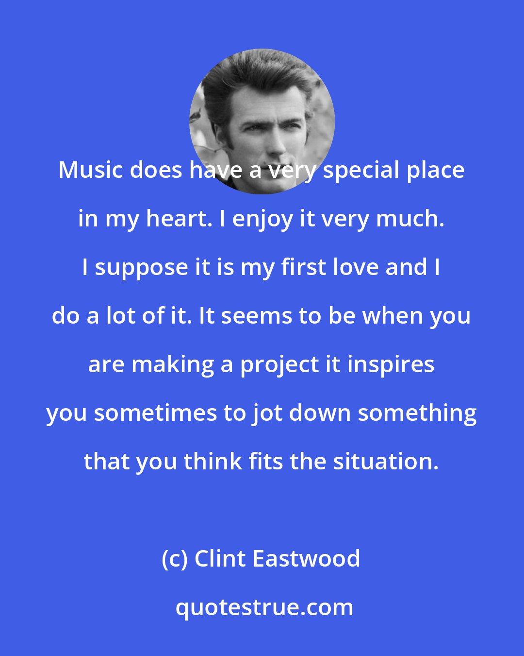 Clint Eastwood: Music does have a very special place in my heart. I enjoy it very much. I suppose it is my first love and I do a lot of it. It seems to be when you are making a project it inspires you sometimes to jot down something that you think fits the situation.